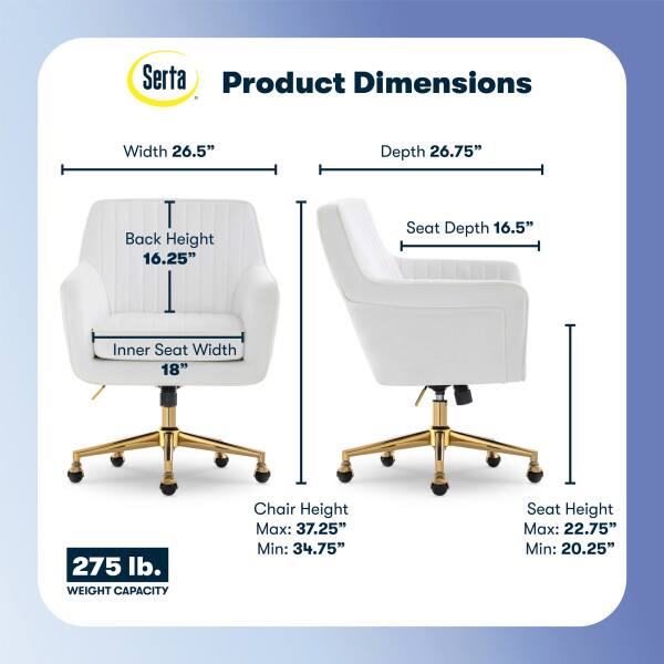 Serta Product Dimensions  
Width: 26.5"  
Depth: 26.75"  
Back Height: 16.25"  
Seat Depth: 16.5"  
Inner Seat Width: 18"  
Weight Capacity: 275 lb.  
Chair Height:  
Max: 37.25"  
Min: 34.75"  
Seat Height:  
Max: 22.75"  
Min: 20.25"