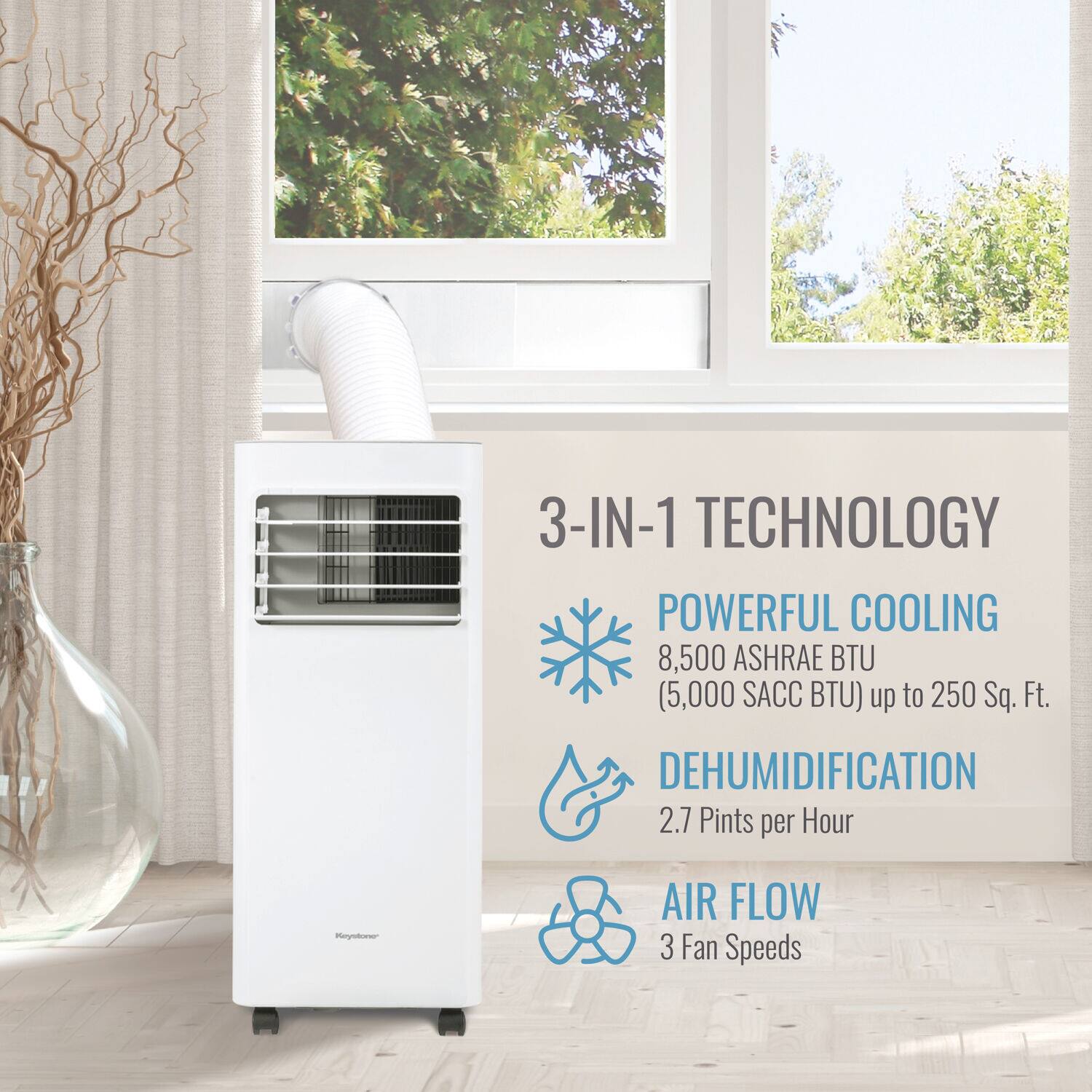 3-IN-1 TECHNOLOGY  
POWERFUL COOLING  
8,500 ASHRAE BTU (5,000 SACC BTU) up to 250 Sq. Ft.  
DEHUMIDIFICATION  
2.7 Pints per Hour  
AIR FLOW  
3 Fan Speeds
