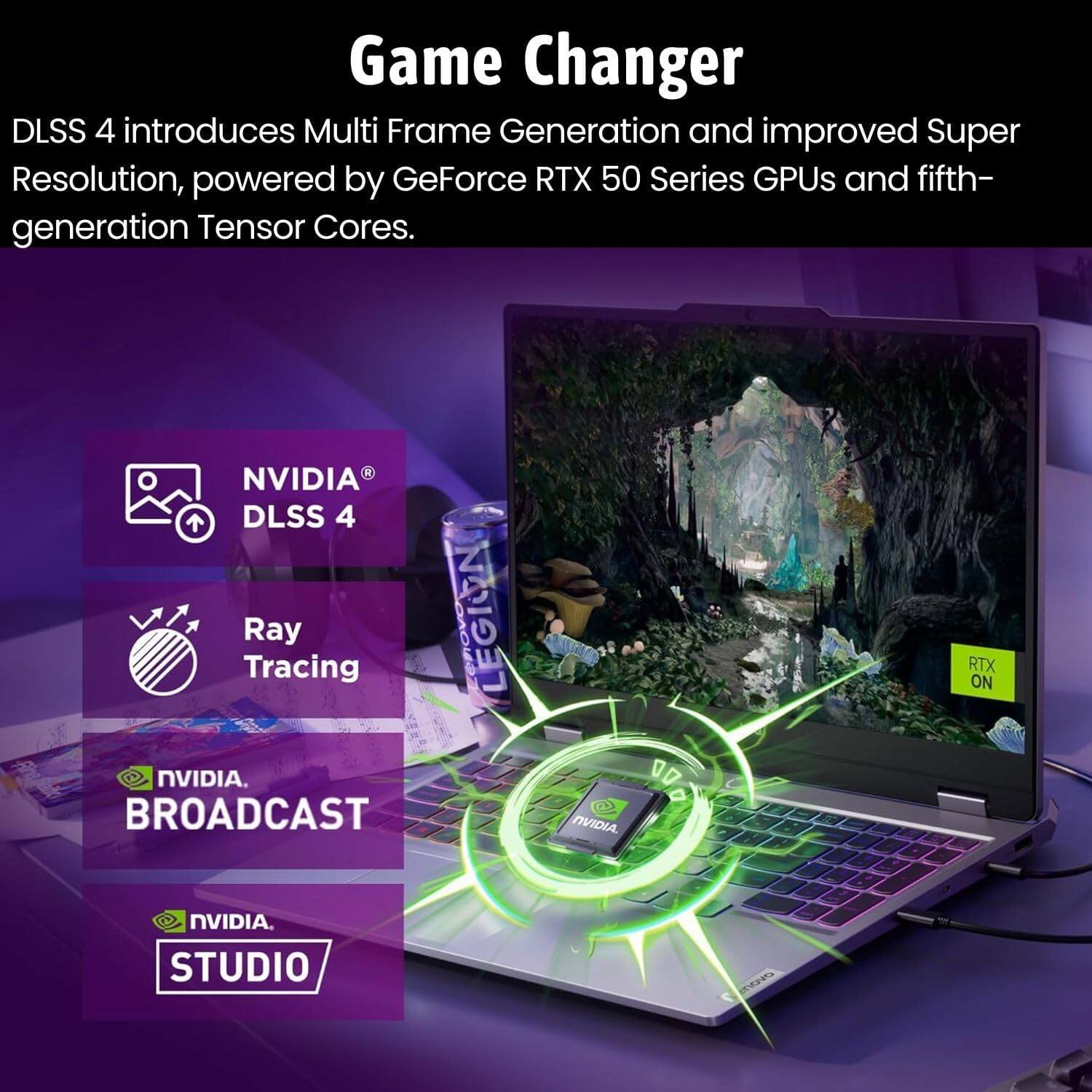 Game Changer

DLSS 4 introduces Multi Frame Generation and improved Super Resolution, powered by GeForce RTX 50 Series GPUs and fifth-generation Tensor Cores.

- NVIDIA DLSS 4
- Ray Tracing
- NVIDIA BROADCAST
- NVIDIA STUDIO