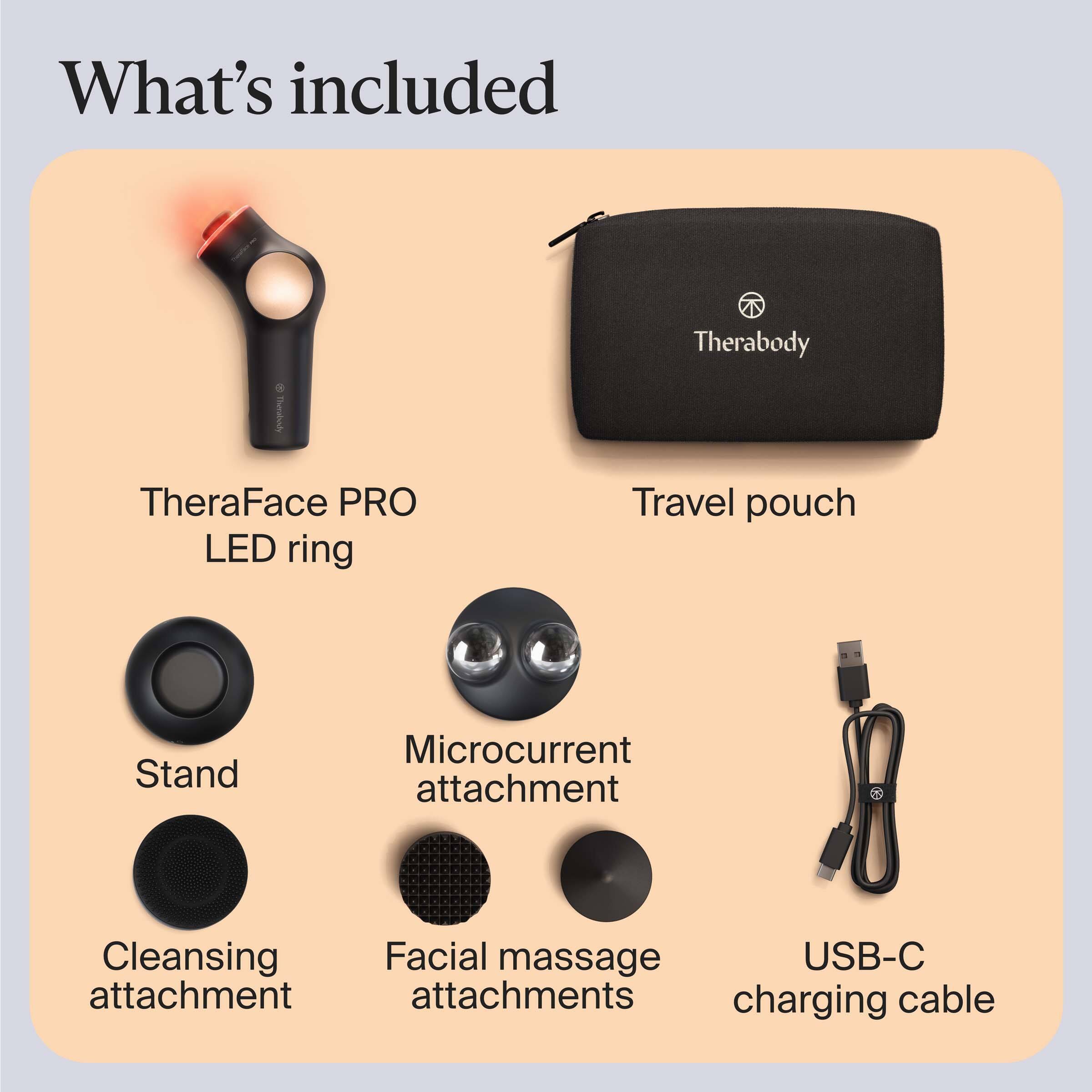 What's included:

- TheraFace PRO LED ring
- Travel pouch
- Stand
- Microcurrent attachment
- Cleansing attachment
- Facial massage attachments
- USB-C charging cable