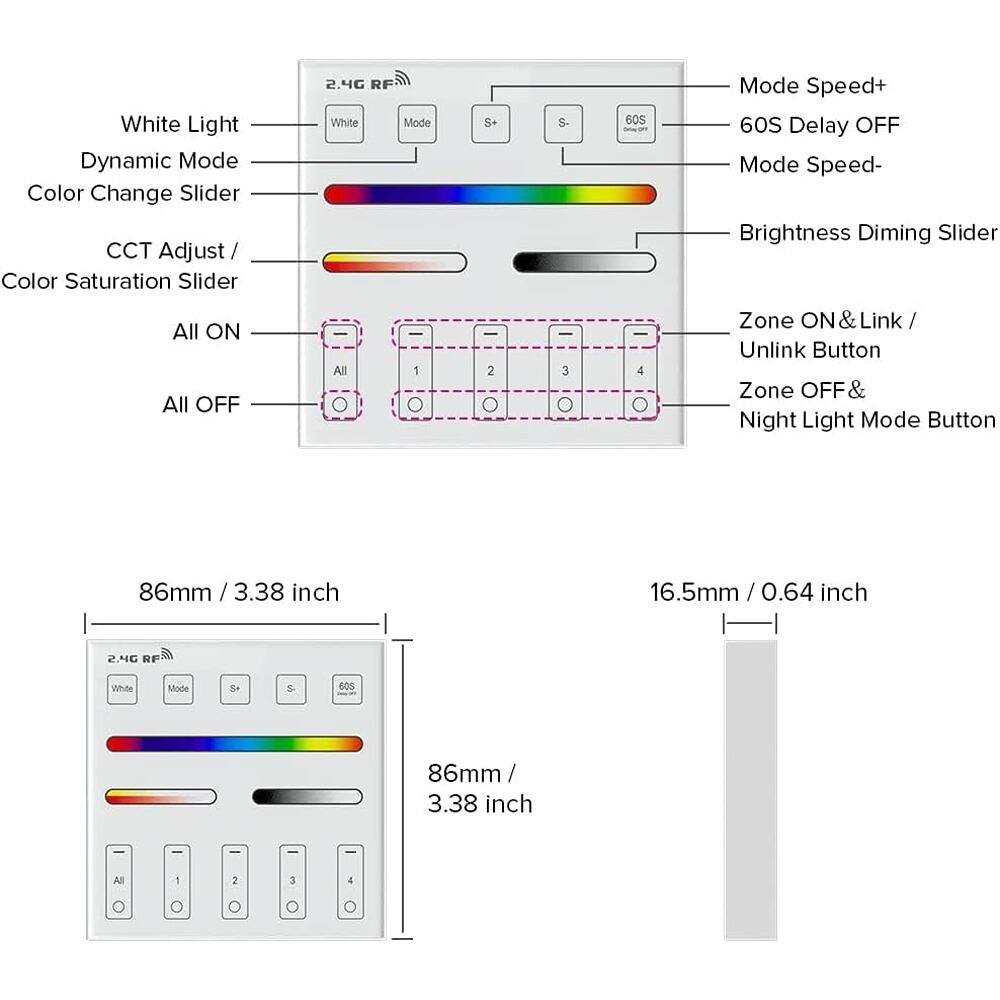 White Light Dynamic Mode  
Color Change Slider  
CCT Adjust / Color Saturation Slider  
2.4G RF  
White Mode  
S+ S-  
60S Delay OFF  
Mode Speed+  
Mode Speed-  
Brightness Diming Slider  
All ON  
All OFF  
Zone ON & Link / Unlink Button  
Zone OFF & Night Light Mode Button  

86mm / 3.38 inch  
16.5mm / 0.64 inch