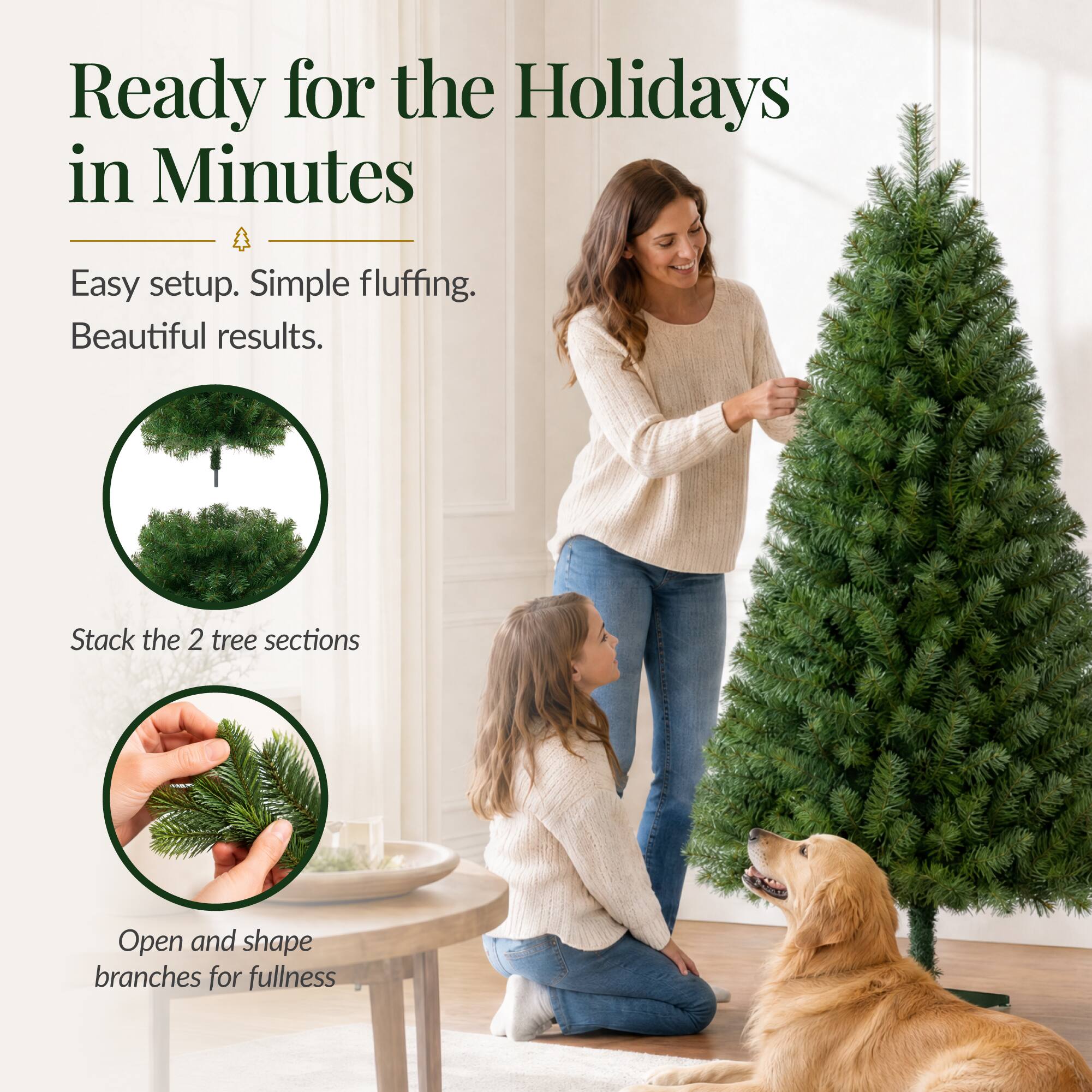 Ready for the Holidays in Minutes

Easy setup. Simple fluffing. Beautiful results.

Stack the 2 tree sections

Open and shape branches for fullness