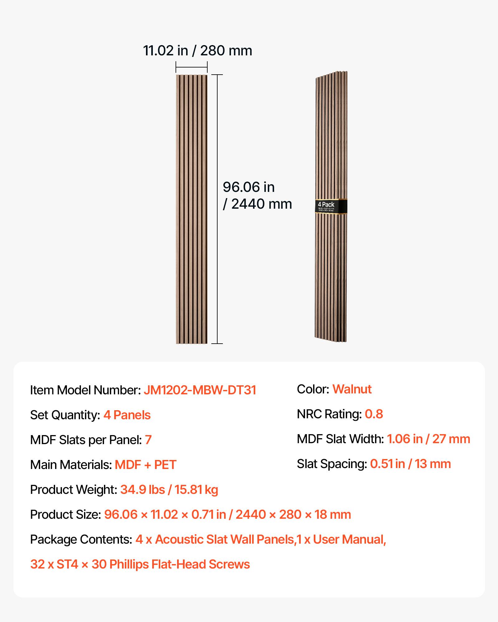 11.02 in / 280 mm  
96.06 in / 2440 mm  
4 Pack  
Item Model Number: JM1202-MBW-DT31  
Color: Walnut  
Set Quantity: 4 Panels  
NRC Rating: 0.8  
MDF Slats per Panel: 7  
MDF Slat Width: 1.06 in / 27 mm  
Main Materials: MDF + PET  
Slat Spacing: 0.51 in / 13 mm  
Product Weight: 34.9 lbs / 15.81 kg  
Product Size: 96.06 x 11.02 x 0.71 in / 2440 x 280 x 18 mm  
Package Contents: 4 x Acoustic Slat Wall Panels, 1 x User Manual, 32 x ST4 x 30 Phillips Flat-Head Screws