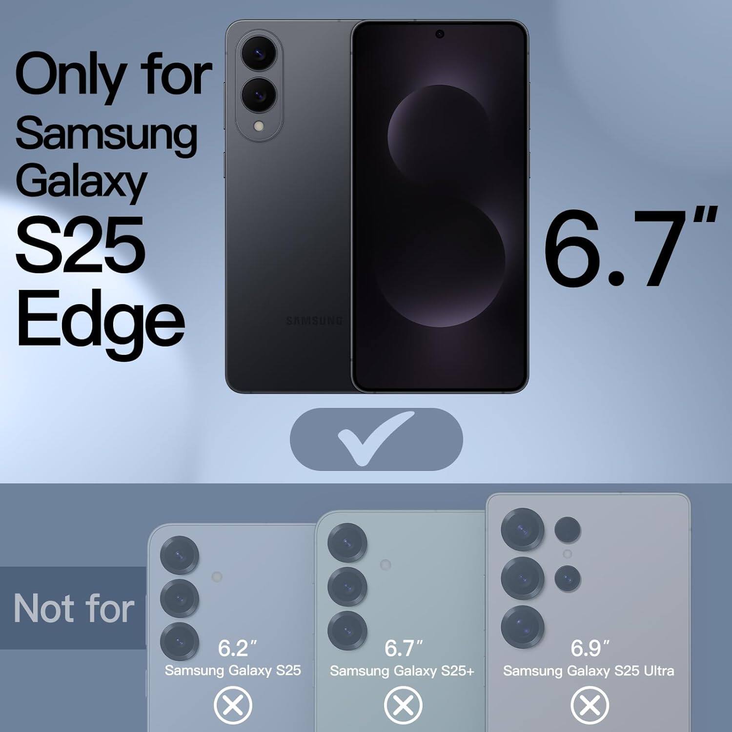 Only for Samsung Galaxy S25 Edge SAMSUNG 6.7"  
Not for 6.2" Samsung Galaxy S25 X 6.7" Samsung Galaxy S25+ X 6.9" Samsung Galaxy S25 Ultra X