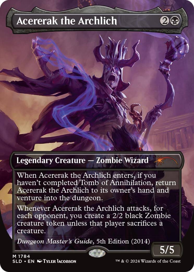 Acererak the Archlich  
2 Legendary Creature - Zombie Wizard  

When Acererak the Archlich enters, if you haven't completed Tomb of Annihilation, return Acererak the Archlich to its owner's hand and venture into the dungeon. Whenever Acererak the Archlich attacks, for each opponent, you create a 2/2 black Zombie creature token unless that player sacrifices a creature.  

Dungeon Master's Guide, 5th Edition (2014)  
5/5  

M 1784  
SLD • EN  
Tyler Jacobson  

TM & © 2024 Wizards of the Coast