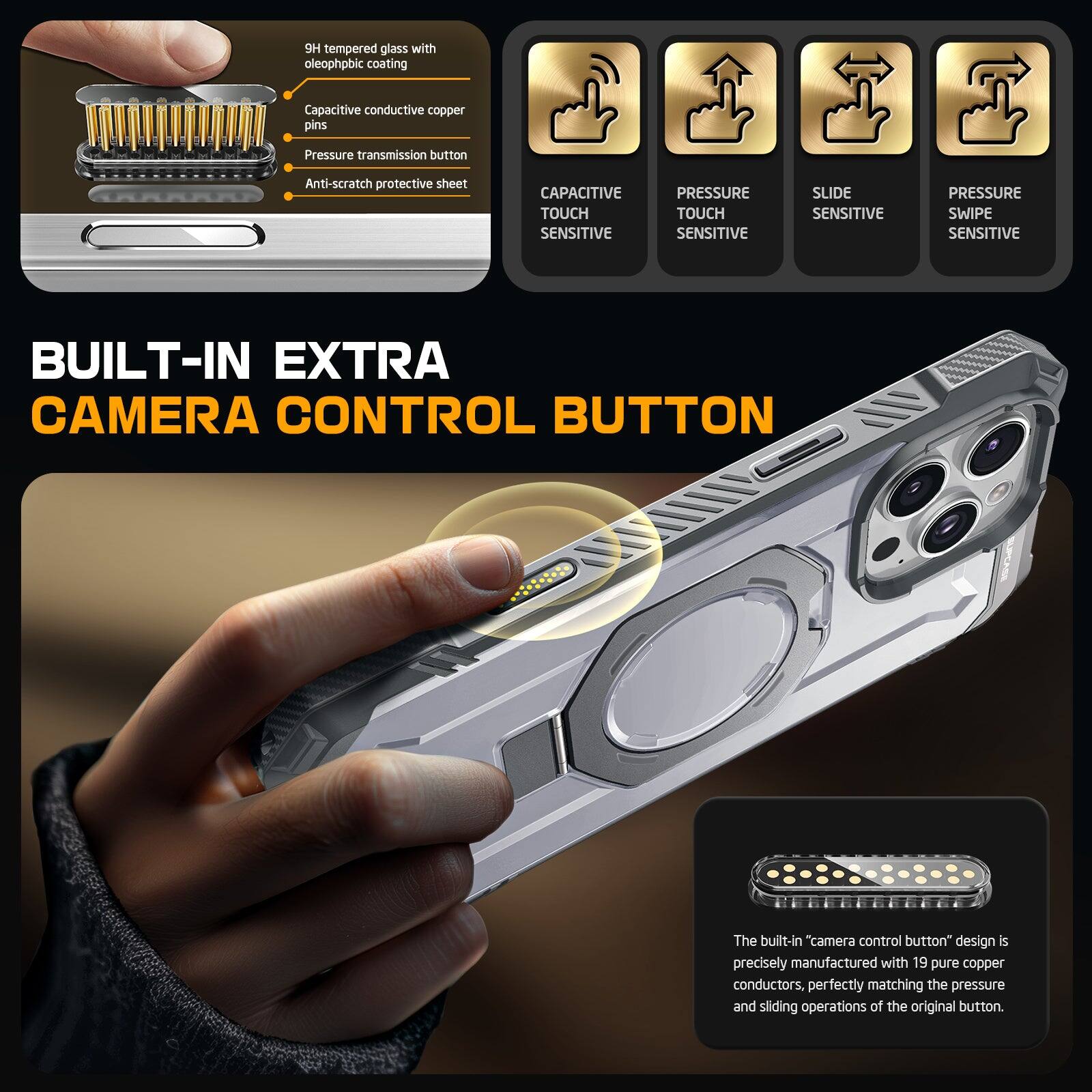 tempered glass with oleophobic coating Capacitive conductive copper pins Pressure transmission button Anti-scratch protective sheet CAPACITIVE TOUCH SENSITIVE PRESSURE TOUCH SENSITIVE SLIDE SENSITIVE PRESSURE SWIPE SENSITIVE BUILT-IN EXTRA CAMERA CONTROL BUTTON The built-in "camera control button" design is precisely manufactured with 19 pure copper conductors. perfectly matching the pressure and sliding operations of the original button.