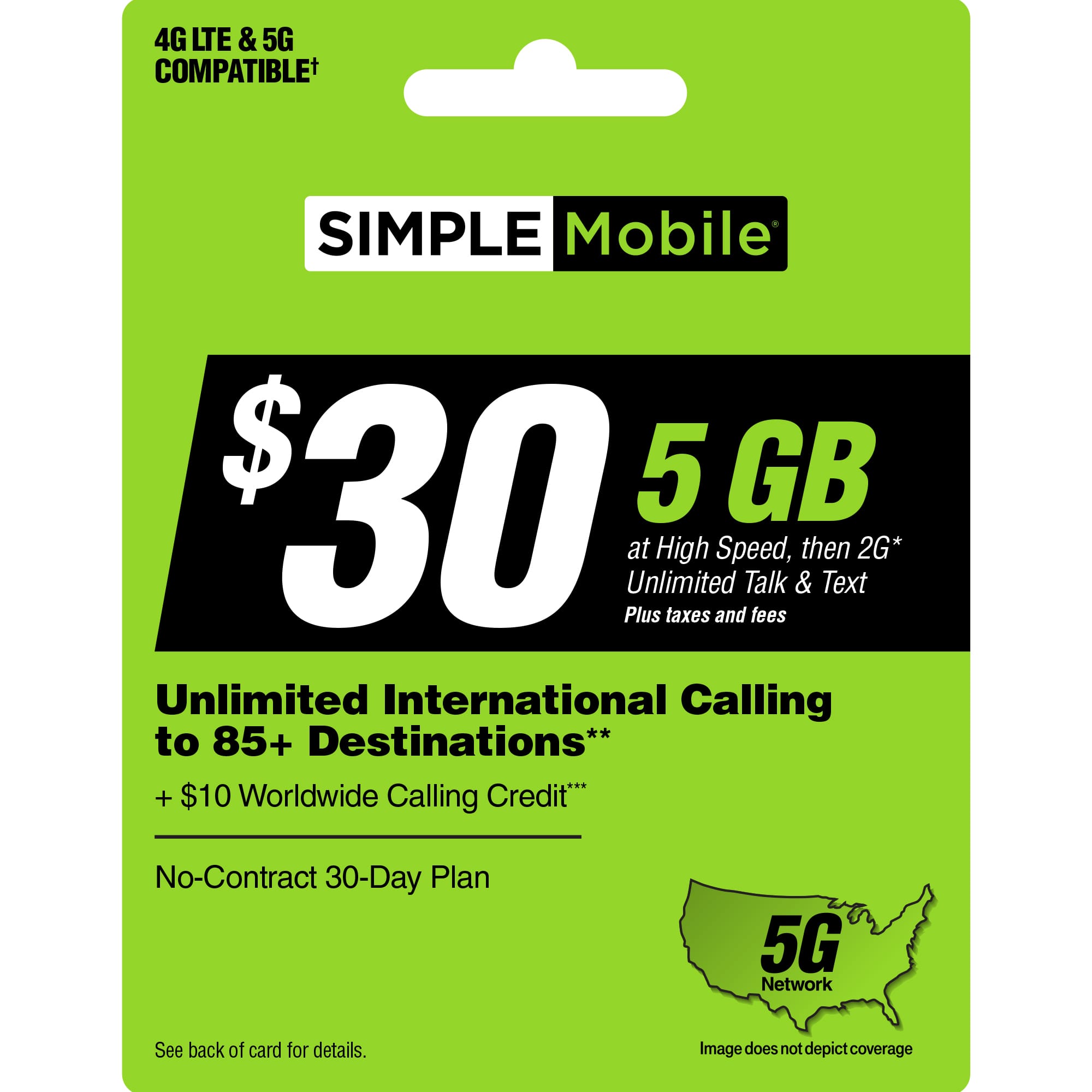 "4G LTE & 5G COMPATIBLE SIMPLE Mobile $30 5 GB at High Speed, then 2G* Unlimited Talk & Text Plus taxes and fees Unlimited International Calling to 85+ Destinations** + $10 Worldwide Calling Credit No-Contract 30-Day Plan 5G Network See back of card for details. Image does not depict coverage."