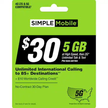 "4G LTE & 5G COMPATIBLE SIMPLE Mobile $30 5 GB at High Speed, then 2G* Unlimited Talk & Text Plus taxes and fees Unlimited International Calling to 85+ Destinations** + $10 Worldwide Calling Credit No-Contract 30-Day Plan 5G Network See back of card for details. Image does not depict coverage."