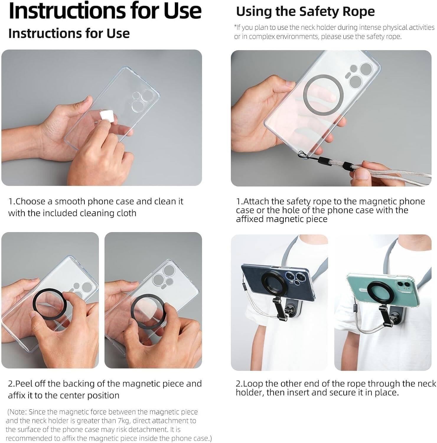 **Instructions for Use**

**Using the Safety Rope**

*If you plan to use the neck holder during intense physical activities or in complex environments, please use the safety rope.*

1. Choose a smooth phone case and clean it with the included cleaning cloth.
2. Attach the safety rope to the magnetic phone case or the hole of the phone case with the affixed magnetic piece.
3. Peel off the backing of the magnetic piece and affix it to the center position.
4. Loop the other end of the rope through the neck holder, then insert and secure it in place.

(Note: Since the magnetic force between the magnetic piece and the neck holder is greater than 7kg, direct attachment to the surface of the phone case may risk detachment. It is recommended to affix the magnetic piece inside the phone case.)