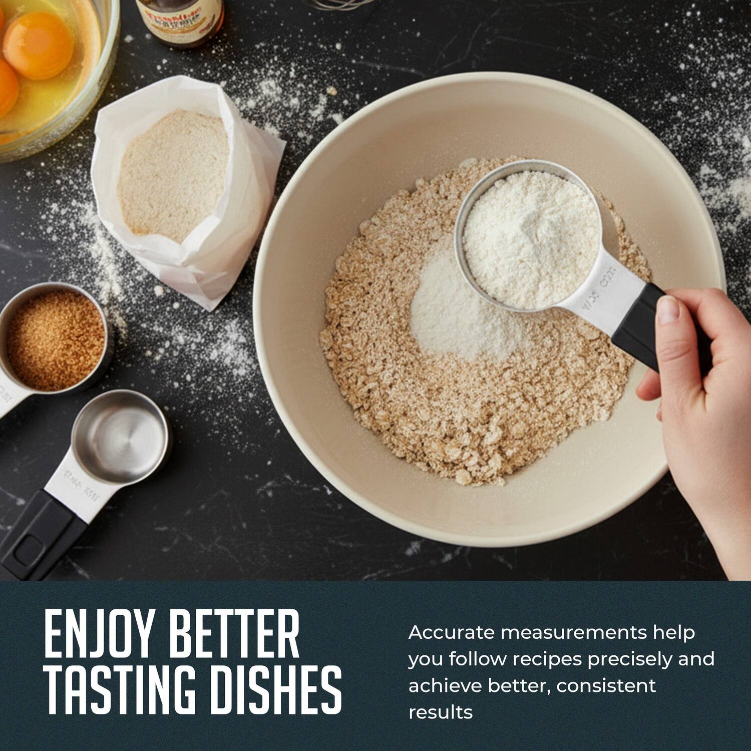 ENJOY BETTER TASTING DISHES

Accurate measurements help you follow recipes precisely and achieve better, consistent results
