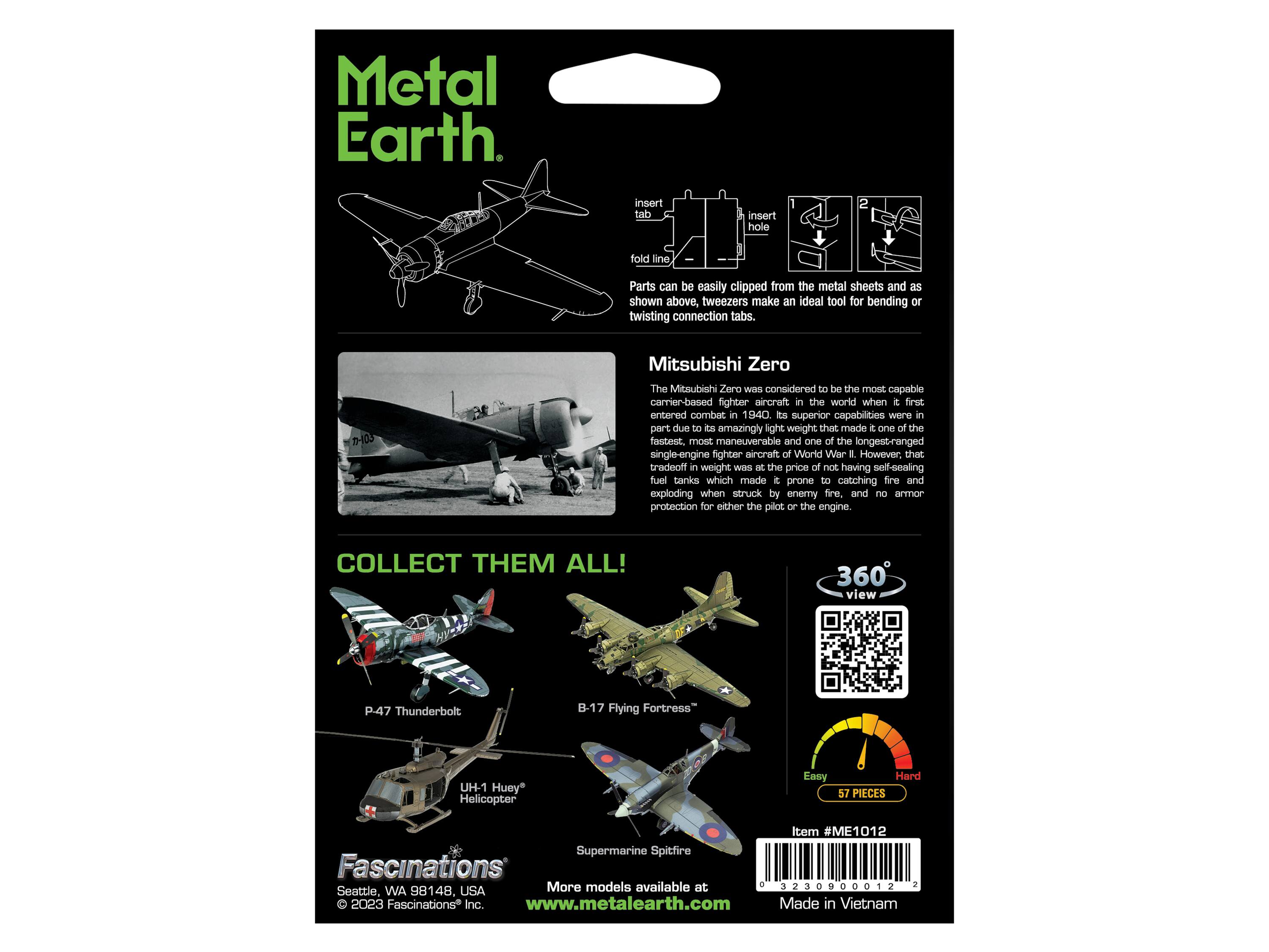 Metal Earth

insert tab
insert hole
fold line

Parts can be easily clipped from the metal sheets and as shown above, tweezers make an ideal tool for bending or twisting connection tabs.

103

Mitsubishi Zero
The Mitsubishi Zero was considered to be the most capable carrier-based fighter aircraft in the world when it first entered combat in 1940. Its superior capabilities were in part due to its amazingly light weight that made it one of the fastest, most maneuverable and one of the longest-ranged single-engine fighter aircraft of World War II. However, that tradeoff in weight was at the price of not having self-sealing fuel tanks which made it prone to catching fire and exploding when struck by enemy fire, and no armor protection for either the pilot or the engine.

COLLECT THEM ALL!

360 view

P-47 Thunderbolt
B-17 Flying Fortress
UH-1 Huey Helicopter
Supermarine Spitfire

Easy
Hard 57 PIECES

Item #ME1012

Fascinations
Seattle, WA 98148, USA
©2023 Fascinations Inc.
www.metal-earth.com

Made in Vietnam