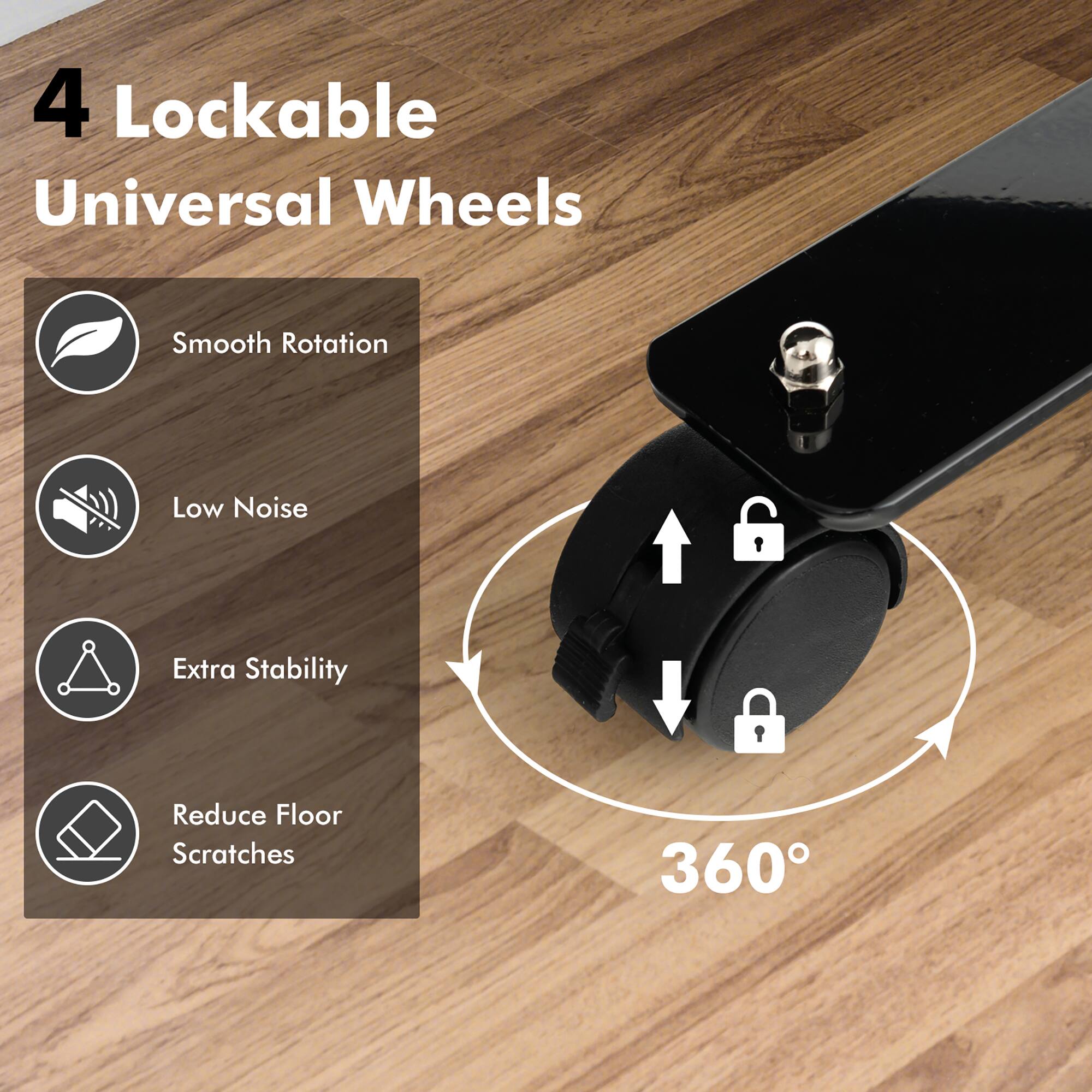 4 Lockable Universal Wheels

- Smooth Rotation
- Low Noise
- Extra Stability
- Reduce Floor Scratches

360°