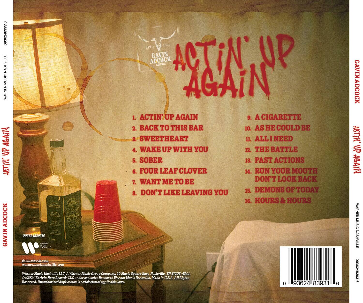 **Gavin Adcock**  
**Actin' Up Again**  
**Nashville Music**  
**2021 ESTD**

1. Actin' Up Again  
2. Back to This Bar  
3. Sweetheart  
4. Wake Up With You  
5. Sober  
6. Four Leaf Clover  
7. Want Me To Be  
8. Don't Like Leaving You  
9. A Cigarette  
10. As He Could Be  
11. All I Need  
12. The Battle  
13. Past Actions  
14. Run Your Mouth Don't Look Back  
15. Demons of Today  
16. Hours & Hours  

**Warner Music Nashville**  
**093624839316**  
**gavinadcock.com**  
**warnermusicnashville.com**  
**Warner Music Nashville LLC. A Warner Music Group Company.**  
**20 Music Square East, Nashville, TN 37203-4344.**  
**©2024 Thrivin Here Records LLC under exclusive license to Warner Music Nashville.**  
**Made in U.S.A. All Rights Reserved. Unauthorized