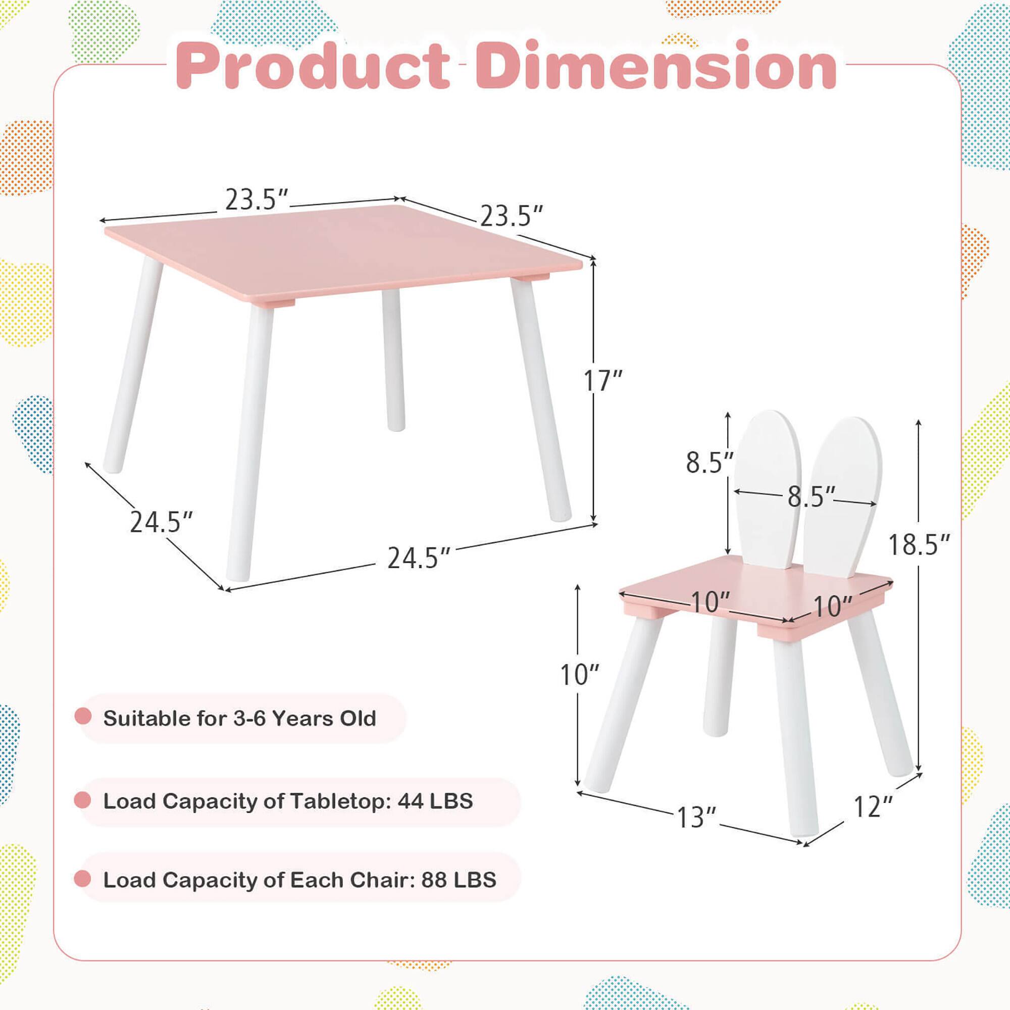 Product Dimension

- Tabletop: 23.5" x 23.5" x 17"
- Height: 24.5"
- Chair Seat: 10" x 10"
- Chair Height: 18.5"
- Chair Back: 8.5" x 8.5"
- Chair Leg: 13" x 12"

Suitable for 3-6 Years Old

Load Capacity of Tabletop: 44 LBS

Load Capacity of Each Chair: 88 LBS