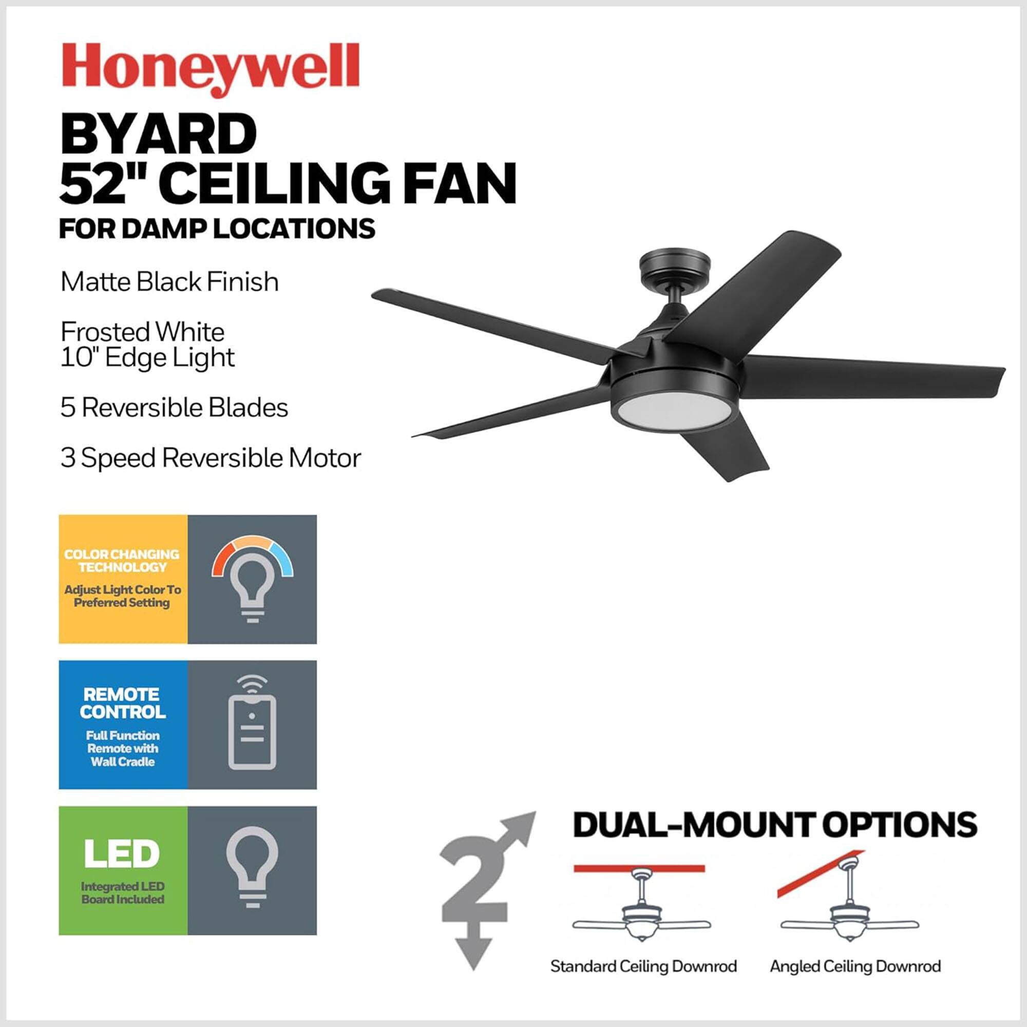 Honeywell BYARD 52" CEILING FAN FOR DAMP LOCATIONS  
Matte Black Finish  
Frosted White 10" Edge Light  
5 Reversible Blades  
3 Speed Reversible Motor  
COLOR CHANGING TECHNOLOGY  
Adjust Light Color To Preferred Setting  
REMOTE CONTROL  
Full Function Remote with Wall Cradle  
LED  
Integrated LED Board Included  
DUAL-MOUNT OPTIONS  
2 Standard Ceiling Downrod  
Angled Ceiling Downrod