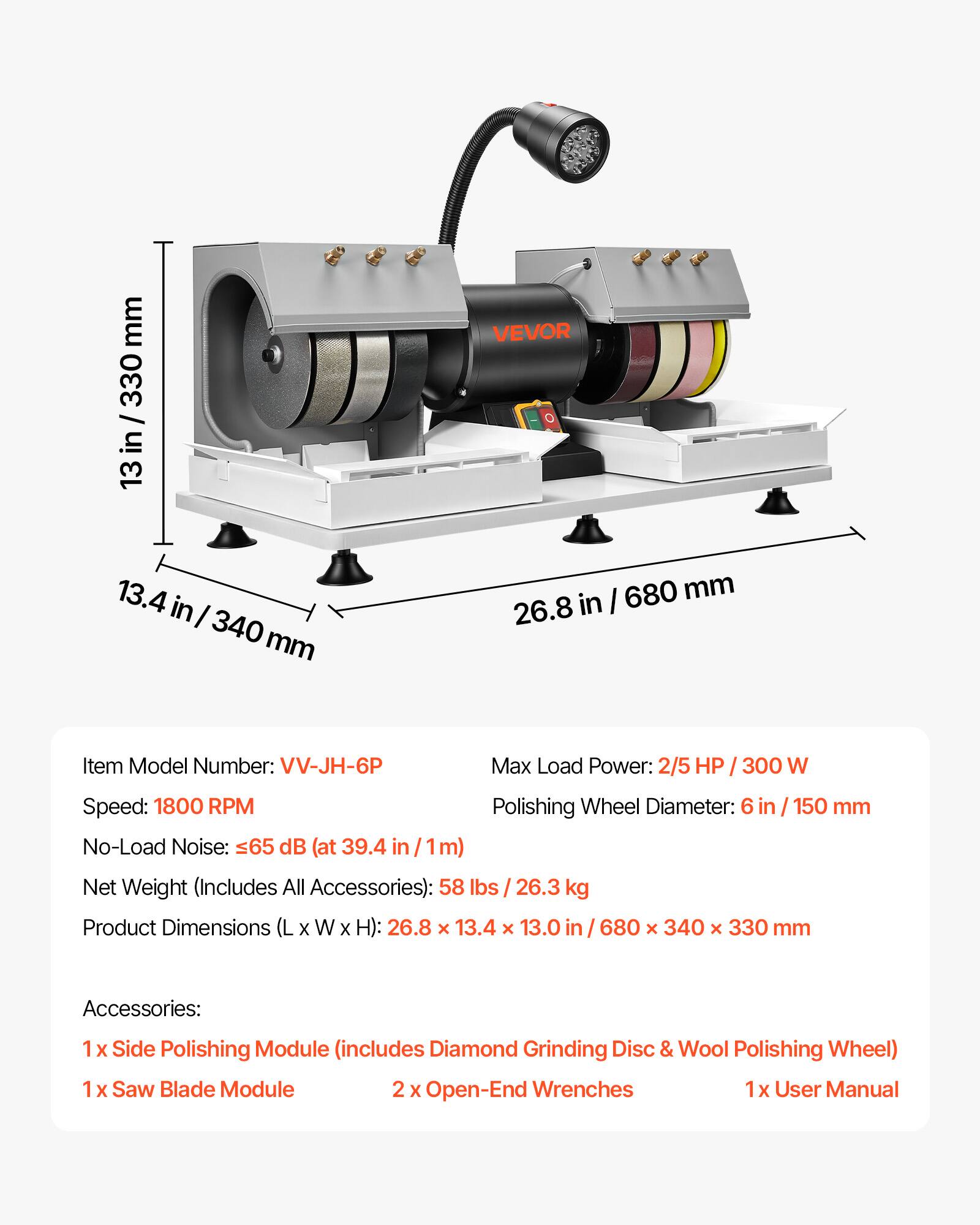 mm 330 13

VEVOR

13.4 in 340 mm

680 mm 26.8 in

Item Model Number: VV-JH-6P

Max Load Power: 2/5 HP 300 W

Speed: 1800 RPM

Polishing Wheel Diameter: 6 in / 150 mm

No-Load Noise: 65 dB (at 39.4 in 1m)

Net Weight (Includes All Accessories): 58 lbs 26.3 kg

Product Dimensions (L X W X H): 26.8 X 13.4 X 13.0 in 680 X 340 X 330 mm

Accessories:
1 X Side Polishing Module (includes Diamond Grinding Disc & Wool Polishing Wheel)
1 X Saw Blade Module
2 X Open-End Wrenches
1x User Manual