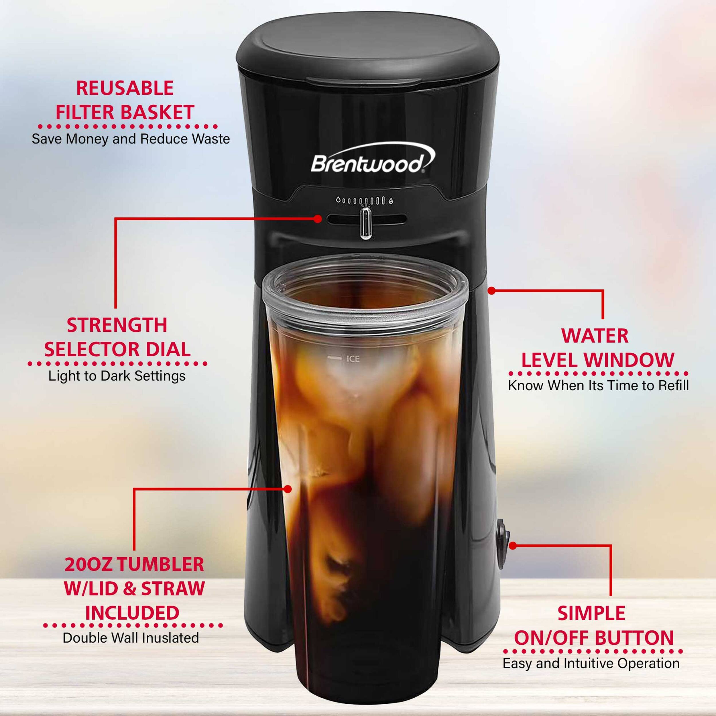 REUSABLE FILTER BASKET  
Save Money and Reduce Waste  

Brentwood  

STRENGTH SELECTOR DIAL  
Light to Dark Settings  

WATER LEVEL WINDOW  
Know When It's Time to Refill  

20OZ TUMBLER W/LID & STRAW INCLUDED  
Double Wall Insulated  

SIMPLE ON/OFF BUTTON  
Easy and Intuitive Operation