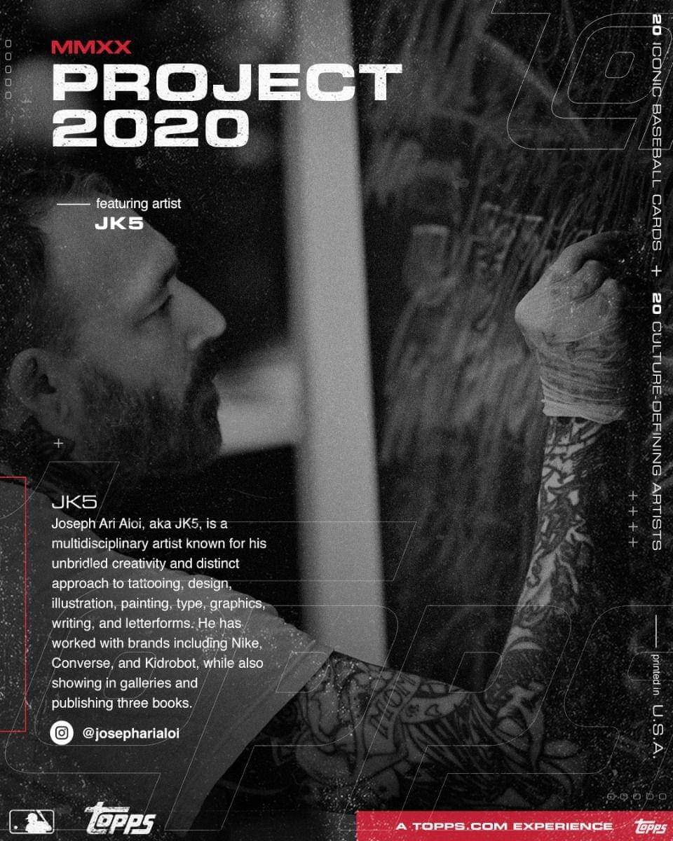 **MMXX PROJECT 2020**

**featuring artist JK5**

---

**JK5**

Joseph Ari Aloï, aka JK5, is a multidisciplinary artist known for his unbridled creativity and distinct approach to tattooing, design, illustration, painting, type, graphics, writing, and letterforms. He has worked with brands including Nike, Converse, and Kidrobot, while also showing in galleries and publishing three books.

**@josepharialoi**

---

**20 ICONIC BASEBALL CARDS**

**20 CULTURE-DEFINING ARTISTS**

---

**A TOPPS.COM EXPERIENCE**

**Topps U.S.A.**