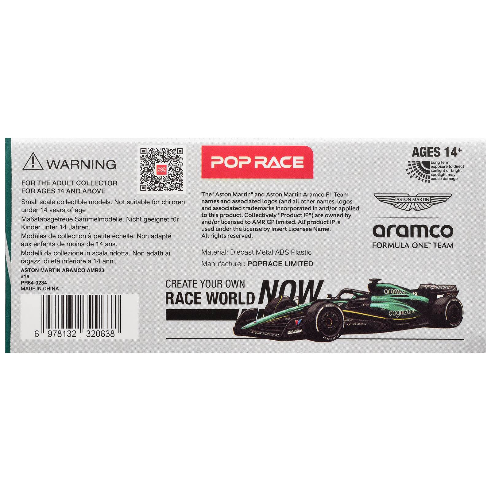 AGES 14+  
WARNING: POP RACE  
FOR THE ADULT COLLECTOR FOR AGES 14 AND ABOVE  
Small scale collectible models. Not suitable for children under 14 years of age.  
Maßstabsgtreue Sammelmodelle. Nicht geeignet für Kinder unter 14 Jahren.  
Modèles de collection à petite échelle. Non adaptés aux enfants de moins de 14 ans.  
Modeli da collezione in scala ridotta. Non adatti ai ragazzi di età inferiore a 14 anni.  
The "Aston Martin" and Aston Martin Aramco F1 Team and associated trademarks (and all other names, logos and associated trademarks incorporated in and/or applied to this product) are owned by AMR GP Limited. All product IP is used under the license by Insert Licensee Name.  
Material: Diecast Metal ABS Plastic  
Manufacturer: POPRACE LIMITED  
ASTON MARTIN ARAMCO AMR23  
PR64-0234  
MADE IN CHINA  
6 978132 320638