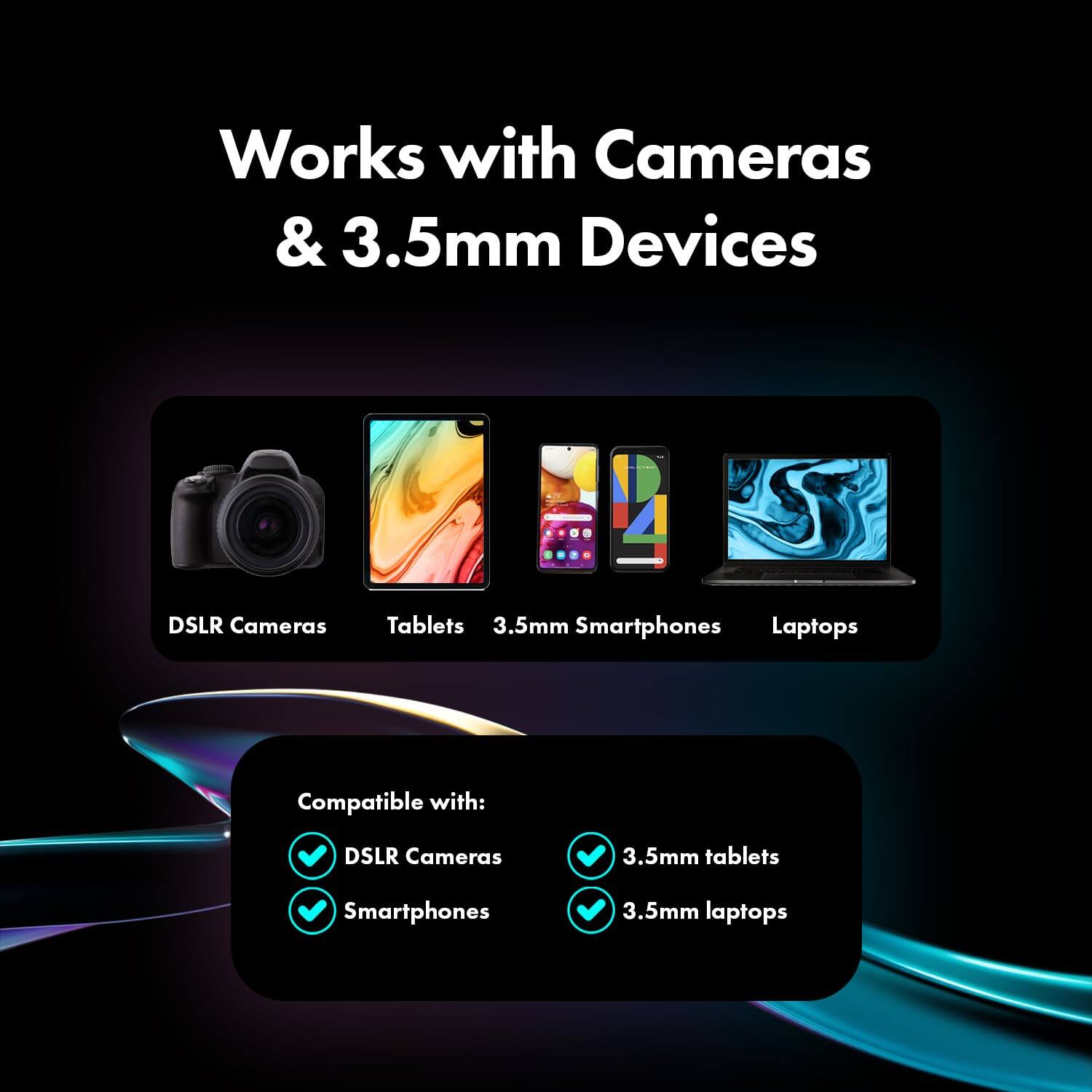 Works with Cameras & 3.5mm Devices

DSLR Cameras
Tablets
3.5mm Smartphones
Laptops

Compatible with:
- DSLR Cameras
- 3.5mm tablets
- Smartphones
- 3.5mm laptops