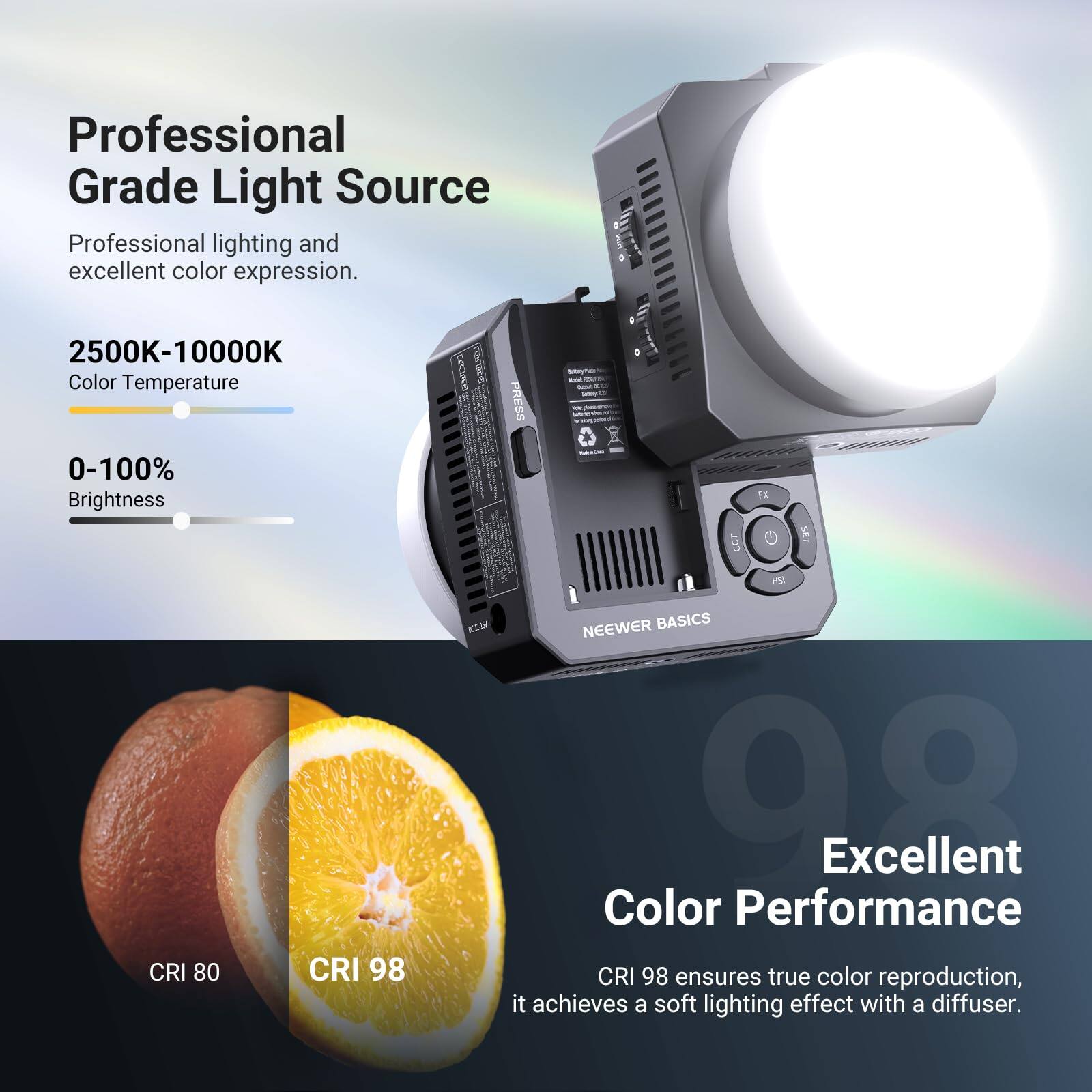 Professional Grade Light Source  
Professional lighting and excellent color expression.  

2500K-10000K  
Color Temperature  

0-100%  
Brightness  

CRI 80  
CRI 98  

NEEWER BASICS  
Excellent Color Performance  
CRI 98 ensures true color reproduction, it achieves a soft lighting effect with a diffuser.