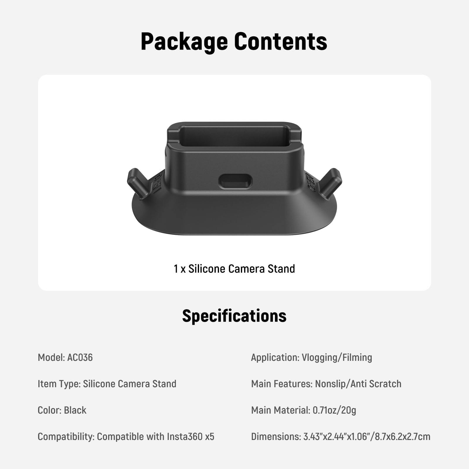 Package Contents  
1 x Silicone Camera Stand  

Specifications  
Model: AC036  
Item Type: Silicone Camera Stand  
Color: Black  
Compatibility: Compatible with Insta360 x5  

Application: Vlogging/Filming  
Main Features: Nonslip/Anti Scratch  
Main Material: 0.71oz/20g  
Dimensions: 3.43"x2.44"x1.06"/8.7x6.2x2.7cm