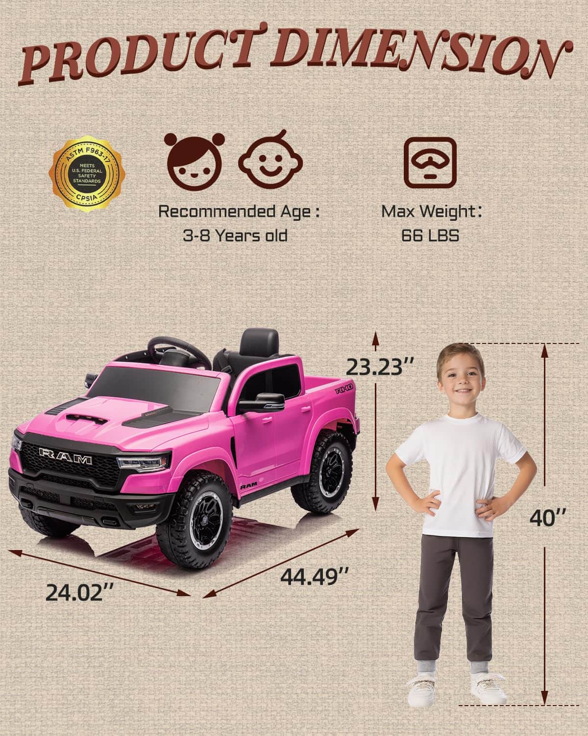 PRODUCT DIMENSION ASTM F963-17 MEETS U.S. FEDERAL STANDARDS CPSIA

Recommended Age: 3-8 Years old

Max Weight: 66 LBS

23.23" T4D0 RAM

40" 24.02" 44.49"