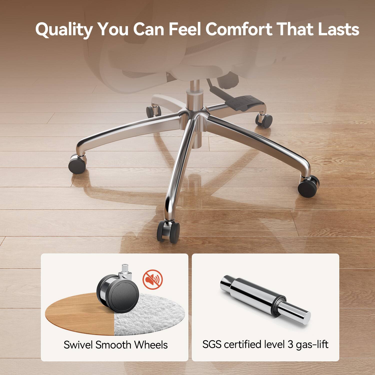 Quality You Can Feel Comfort That Lasts

Swivel Smooth Wheels

SGS certified level 3 gas-lift