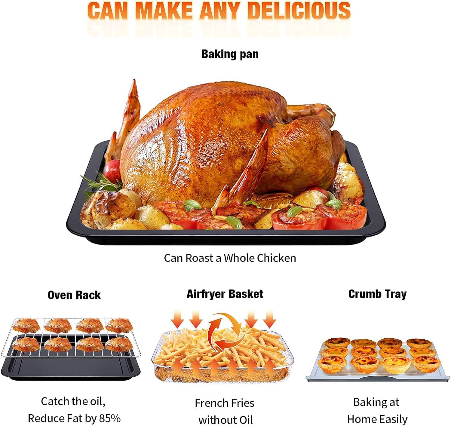 CAN MAKE ANY DELICIOUS

- Baking pan
- Can Roast a Whole Chicken
- Oven Rack
- Airfryer Basket
- Crumb Tray

- Catch the oil, Reduce Fat by 85%
- French Fries without Oil
- Baking at Home Easily
