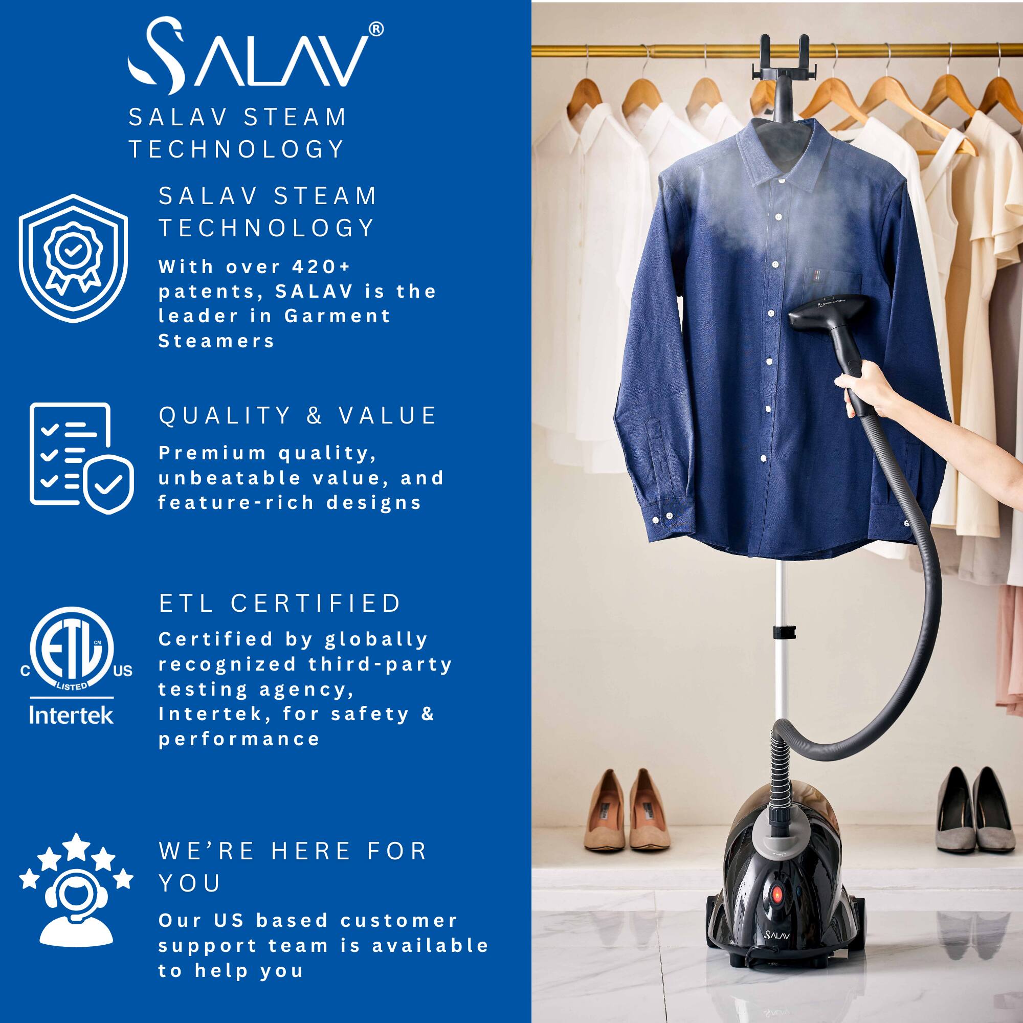 SALAV  
SALAV STEAM TECHNOLOGY  

SALAV STEAM TECHNOLOGY  
With over 420+ patents, SALAV is the leader in Garment Steamers  

QUALITY & VALUE  
Premium quality, unbeatable value, and feature-rich designs  

ETL CERTIFIED  
Certified by globally recognized third-party testing agency, Intertek, for safety & performance  

WE'RE HERE FOR YOU  
Our US based customer support team is available to help you