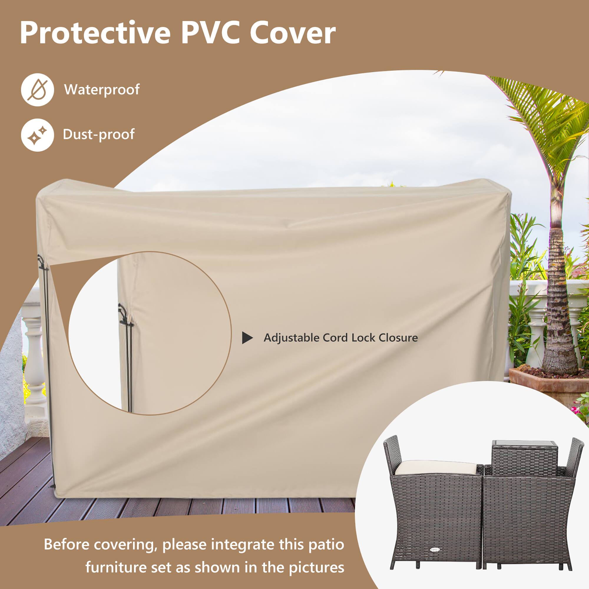 Protective PVC Cover

- Waterproof
- Dust-proof

Adjustable Cord Lock Closure

Before covering, please integrate this patio furniture set as shown in the pictures.