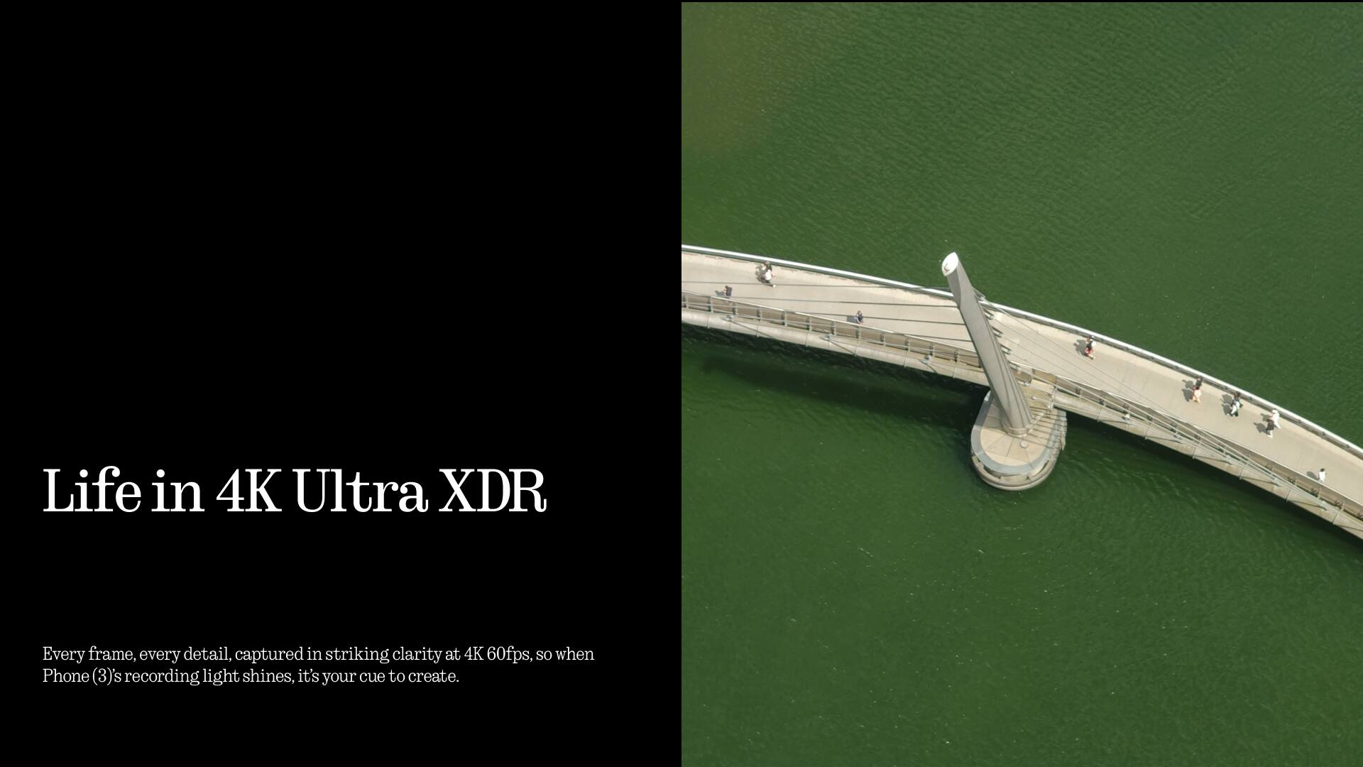Life in 4K Ultra XDR

Every frame, every detail, captured in striking clarity at 4K 60fps, so when Phone (3)'s recording light shines, it's your cue to create.