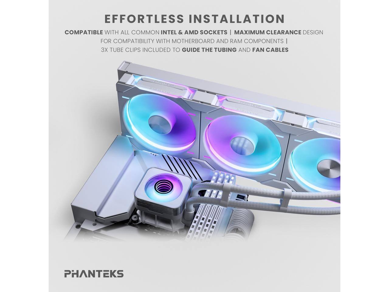 EFFORTLESS INSTALLATION  
COMPATIBLE WITH ALL COMMON INTEL & AMD SOCKETS | MAXIMUM CLEARANCE DESIGN FOR COMPATIBILITY WITH MOTHERBOARD AND RAM COMPONENTS | 3X TUBE CLIPS INCLUDED TO GUIDE THE TUBING AND FAN CABLES  
PHANTEKS