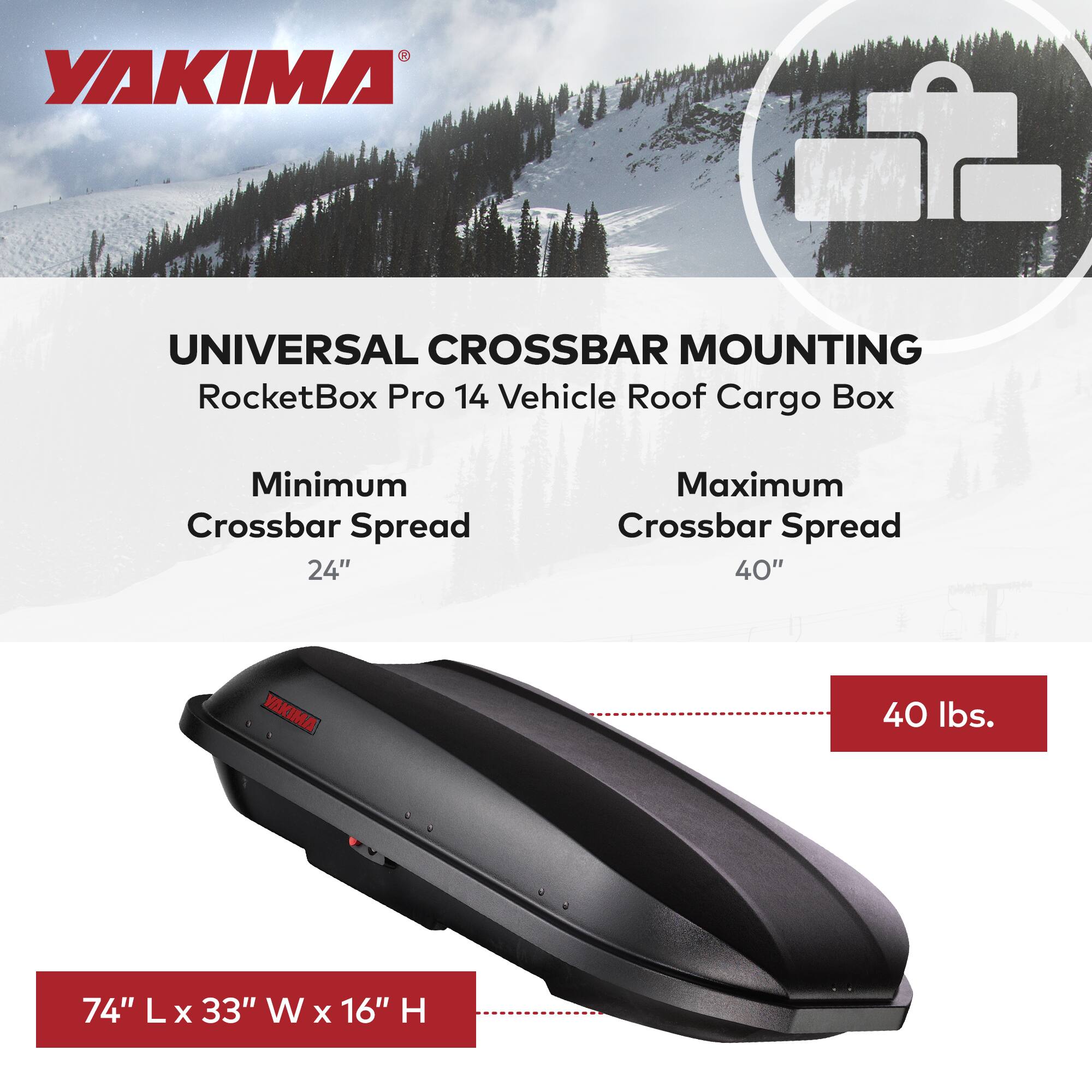 YAKIMA UNIVERSAL CROSSBAR MOUNTING  
RocketBox Pro 14 Vehicle Roof Cargo Box  

Minimum Crossbar Spread: 24"  
Maximum Crossbar Spread: 40"  

74" L x 33" W x 16" H  

40 lbs.