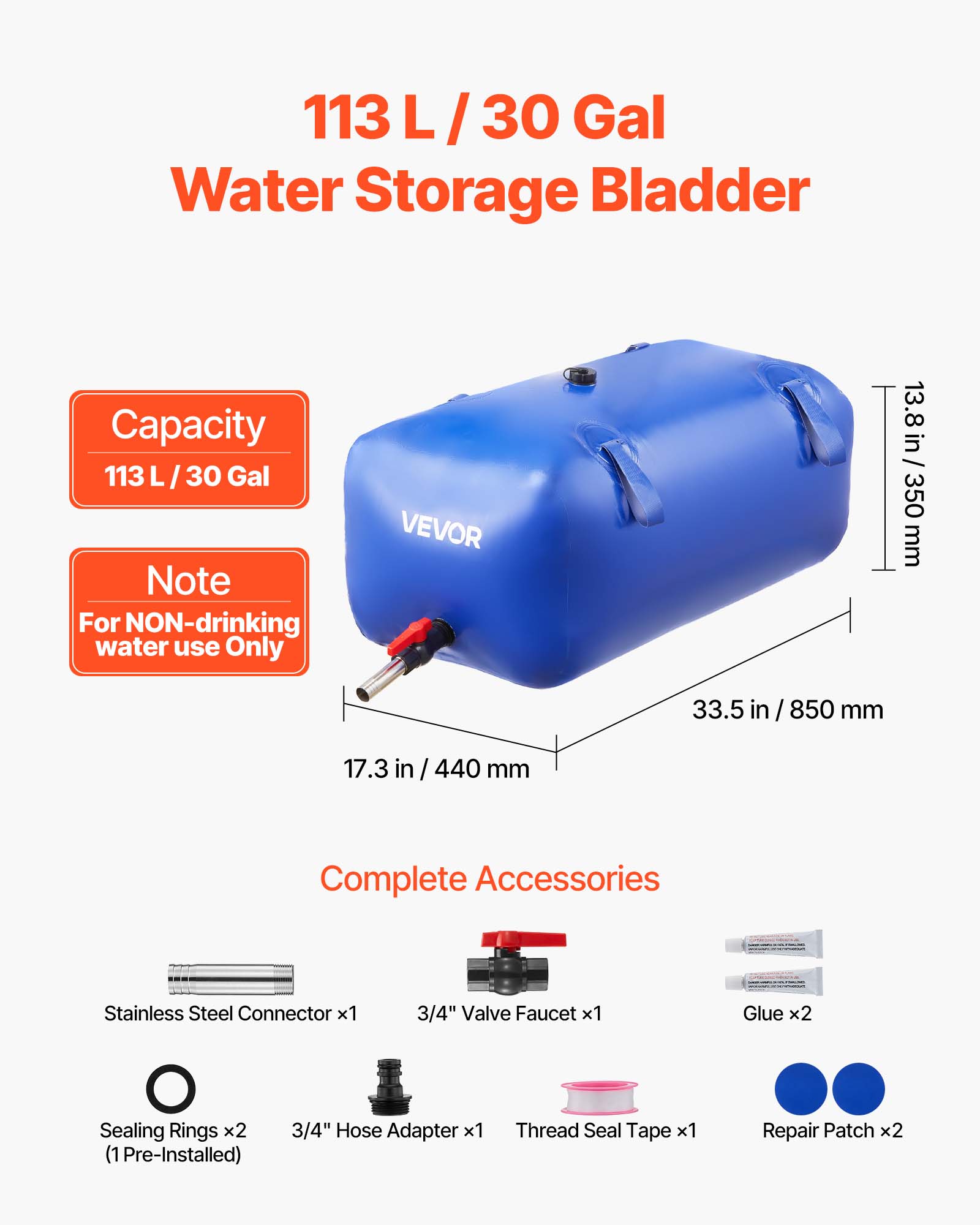 113 L/30 Gal Water Storage Bladder Capacity 113 L/30 Gal Note For NON-drinking water use Only VEVOR 13.8 in / 350 mm 33.5 in /850 mm 17.3 in / 440 mm Complete Accessories Stainless Steel Connector x1 3/4" Valve Faucet x1 Glue x2 Sealing Rings x2 (1 Pre-Installed) 3/4" Hose Adapter x1 Thread Seal Tape x1 Repair Patch x2