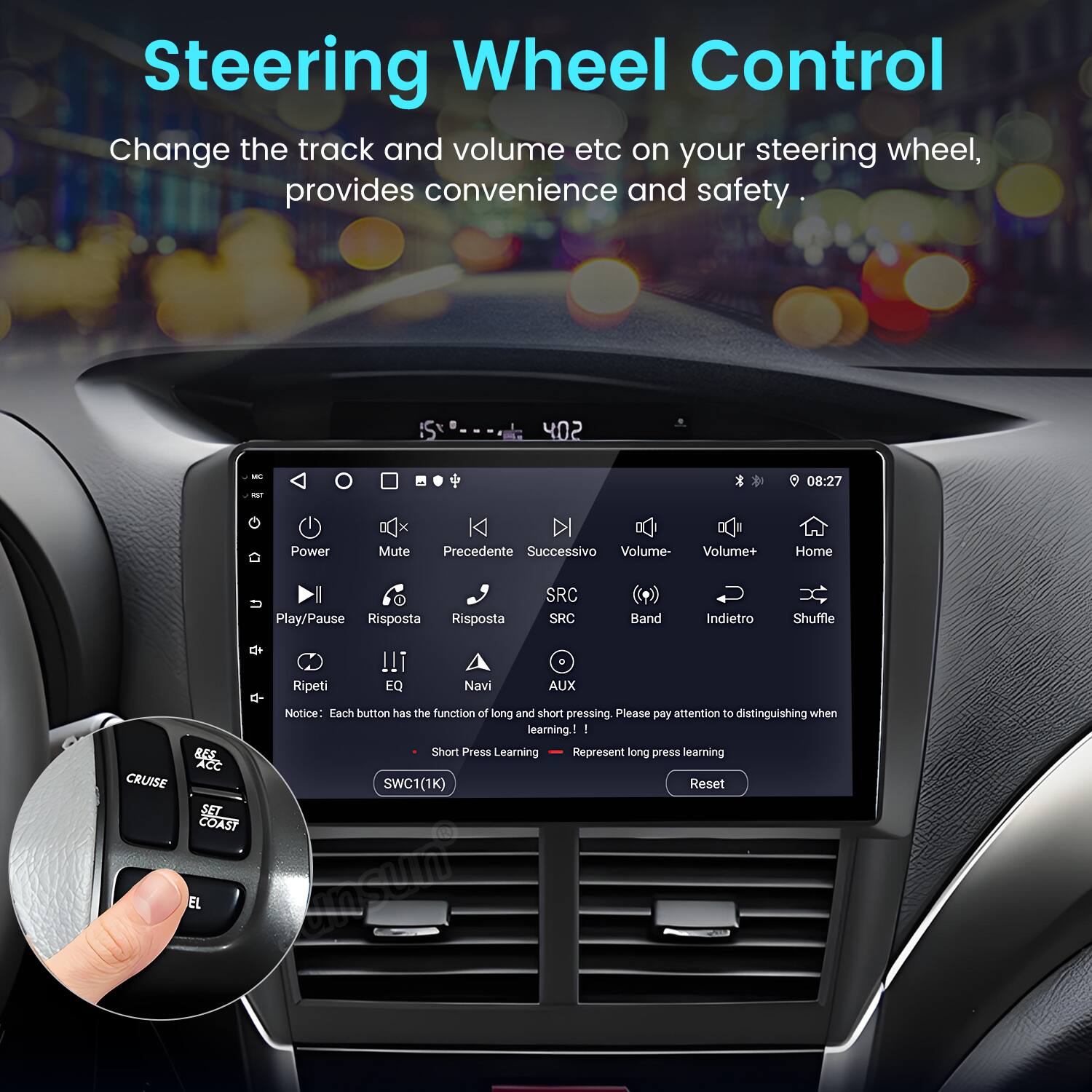Steering Wheel Control  
Change the track and volume etc on your steering wheel, provides convenience and safety.  

402 - -T  
08:27  

Power Mute Precedente Successivo Volume- Volume+ Home I Play/Pause Risposta Risposta SRC SRC Band Indietro Shuffle + Ripeti !!! EQ Navi AUX CRUISE  

Notice: Each button has the function of long and short pressing. Please pay attention to distinguishing when learning:  
- BEE Short Press Learning Represent long press learning  

Acc SWC1(1K) Reset SET COAST EL  

esih