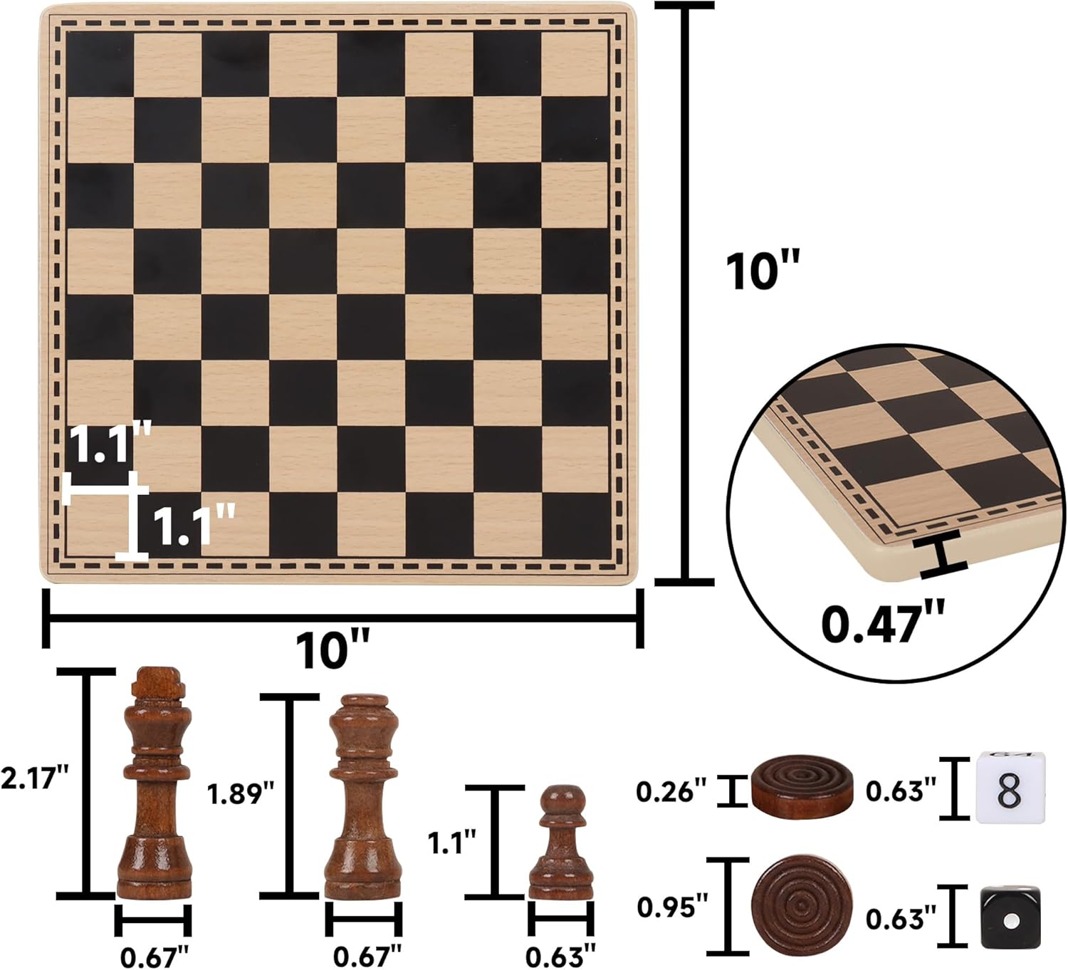 - Board dimensions: 10" x 10"
- Board thickness: 0.47"
- Square size: 1.1" x 1.1"
- King height: 2.17"
- King base: 0.67"
- Queen height: 1.89"
- Queen base: 0.67"
- Rook height: 1.1"
- Rook base: 0.63"
- Bishop height: 0.95"
- Bishop base: 0.63"
- Knight height: 0.63"
- Knight base: 0.63"
- Pawn height: 0.63"
- Pawn base: 0.63"
- Checker piece height: 0.26"
- Checker piece diameter: 0.63"
- Checkerboard thickness: 0.47"
