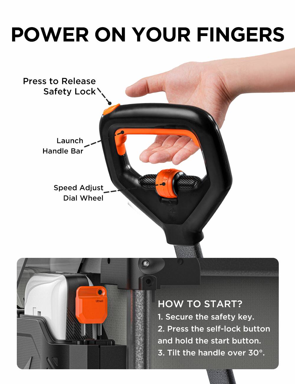 POWER ON YOUR FINGERS
Press to Release Safety Lock
Launch Handle Bar
Speed Adjust Dial Wheel
HOW TO START?
1. Secure the safety key.
2. Press the self-lock button and hold the start button.
3. Tilt the handle over 30°.