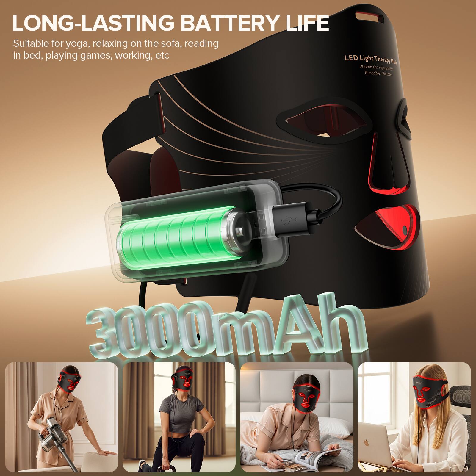 LONG-LASTING BATTERY LIFE  
Suitable for yoga, relaxing on the sofa, reading in bed, playing games, working, etc.  

LED Light Therapy Mask  
Photon Therapy  
Bendable Position  

3000mAh