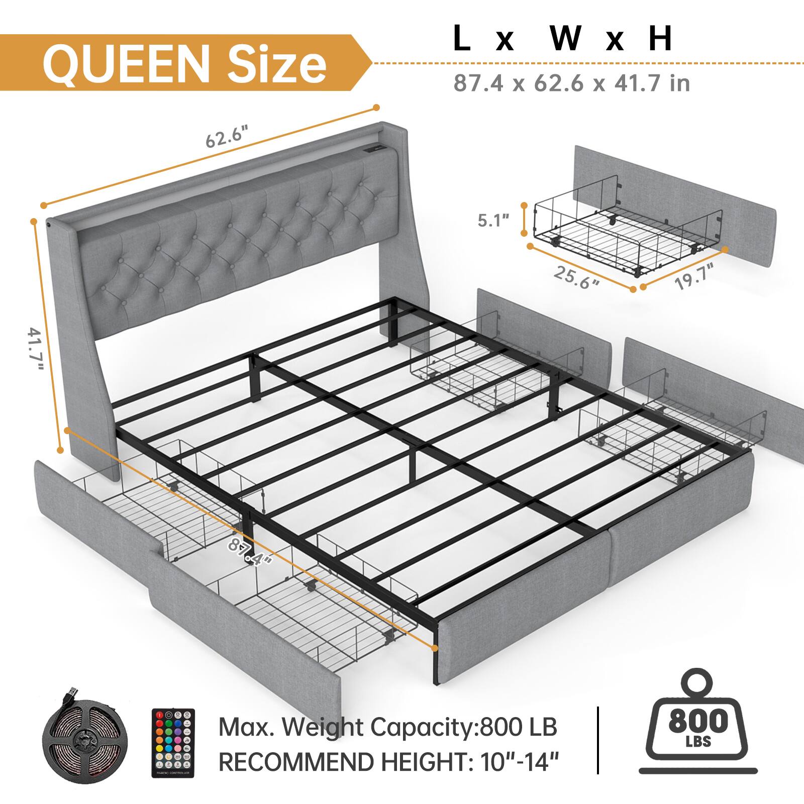 QUEEN Size  
L x W x H  
87.4 x 62.6 x 41.7 in  

Max. Weight Capacity: 800 LB  
RECOMMEND HEIGHT: 10"-14"