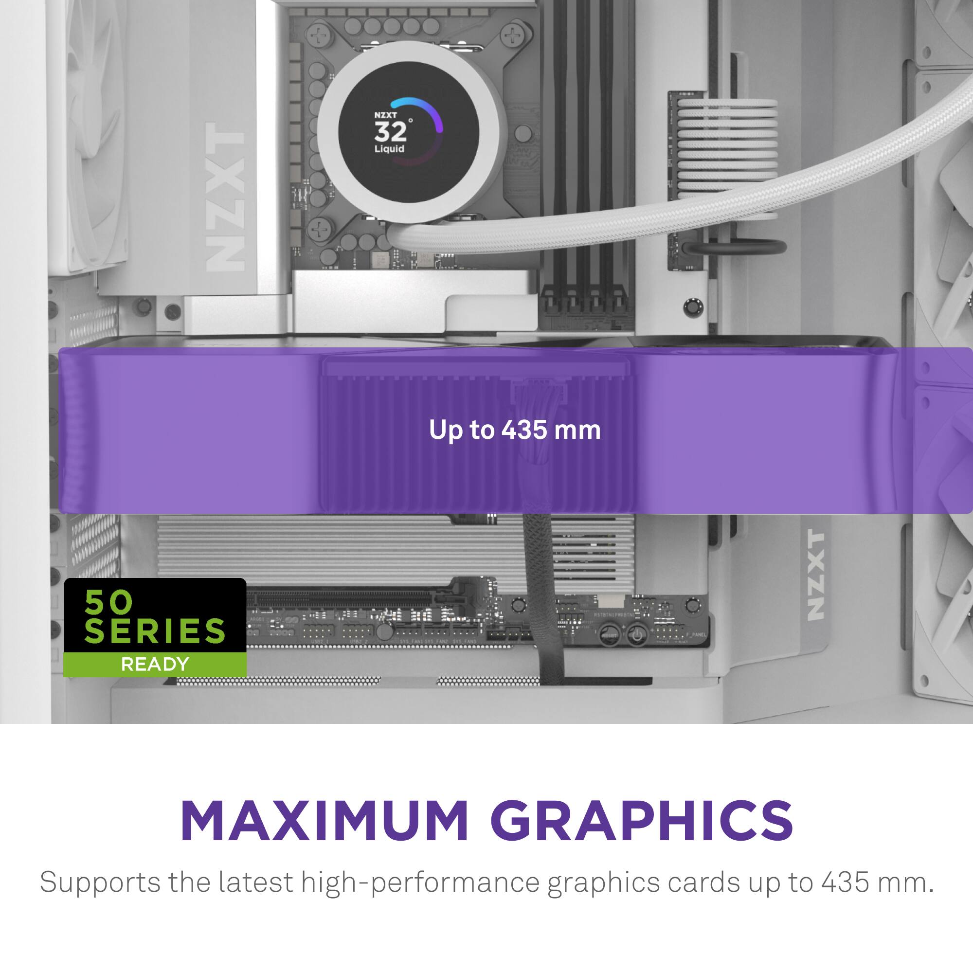 NZXT MAXIMUM GRAPHICS Supports the latest high-performance graphics cards up to 435 mm.