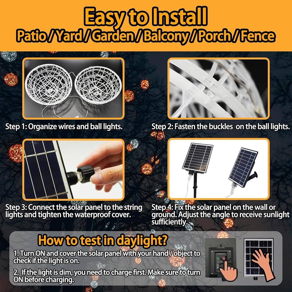 Easy to Install  
Patio/Yard/Garden/Balcony/Porch/Fence  

Step 1: Organize wires and ball lights.  

Step 2: Fasten the buckles on the ball lights.  

Step 3: Connect the solar panel to the string lights and tighten the waterproof cover.  

Step 4: Fix the solar panel on the wall or ground. Adjust the angle to receive sunlight sufficiently.  

How to test in daylight?  
1. Turn ON and cover the solar panel with your hand/object to check if the light is on.  
2. If the light is dim, you need to charge first. Make sure to turn ON before charging.