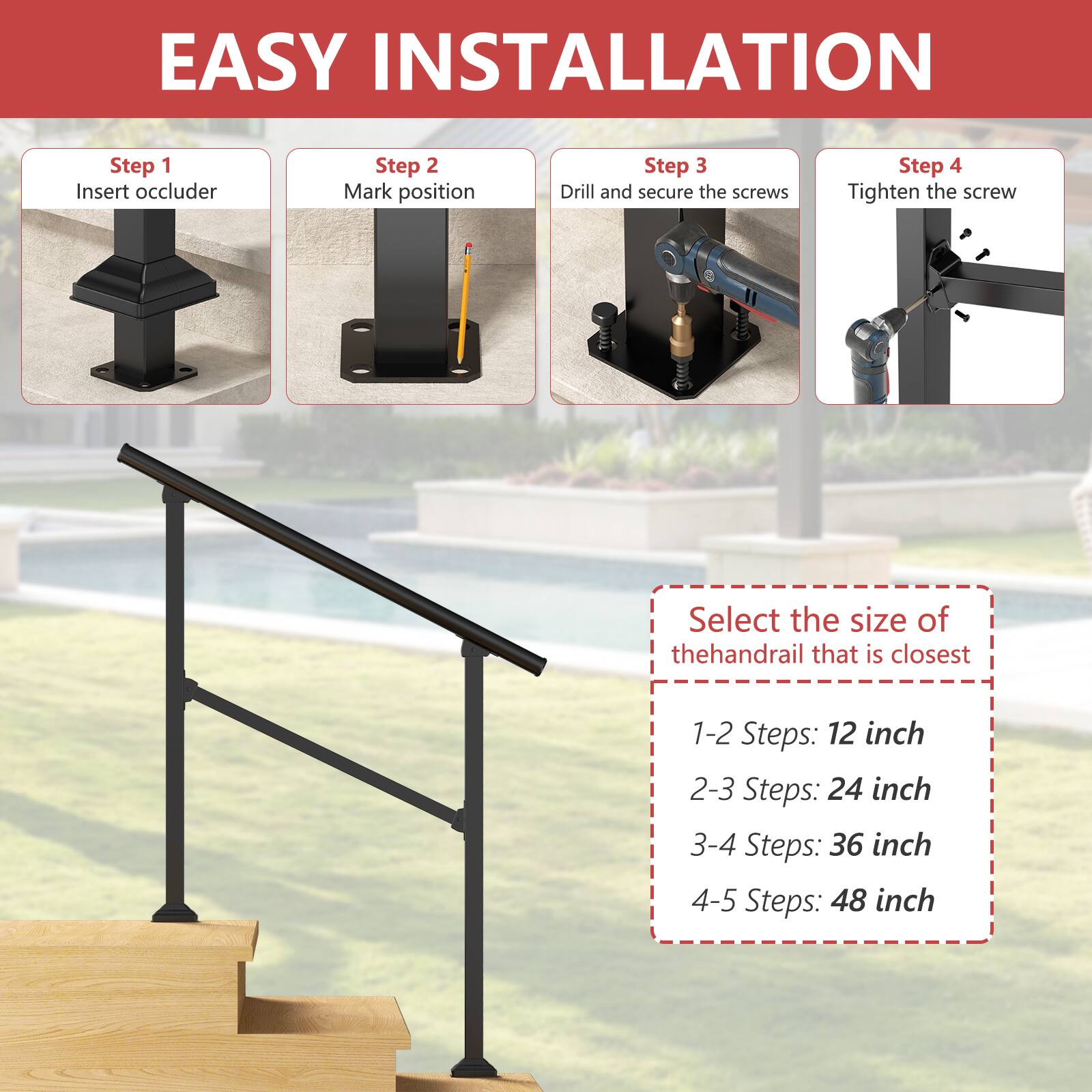 EASY INSTALLATION

Step 1: Insert occluder  
Step 2: Mark position  
Step 3: Drill and secure the screws  
Step 4: Tighten the screw  

Select the size of the handrail that is closest  
1-2 Steps: 12 inch  
2-3 Steps: 24 inch  
3-4 Steps: 36 inch  
4-5 Steps: 48 inch