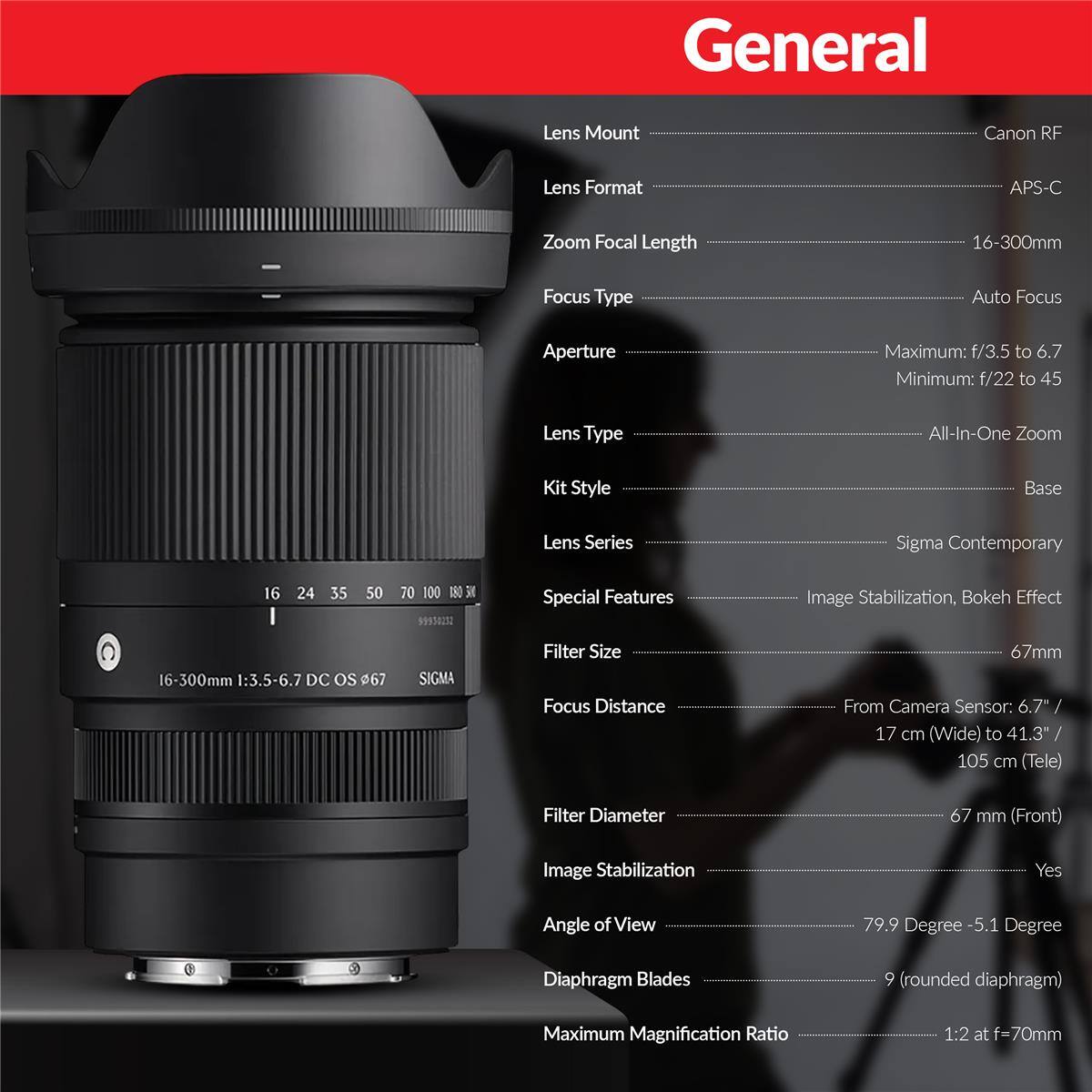 General  
Lens Mount  
Canon RF  
Lens Format  
APS-C  
Zoom Focal Length  
16-300mm  
Focus Type  
Auto Focus  
Aperture  
Maximum: f/3.5 to 6.7  
Minimum: f/22 to 45  
Lens Type  
All-In-One Zoom  
Kit Style  
Base  
Lens Series  
Sigma Contemporary  
16  
24  
35  
50  
70 100 180 300  
Special Features  
Image Stabilization, Bokeh Effect  
16-300mm 1:3.5-6.7 DC OS 67  
SIGMA  
Filter Size  
67mm  
Focus Distance  
From Camera Sensor: 6.7" / 17 cm (Wide) to 41.3" / 105 cm (Tele)  
Filter Diameter  
67 mm (Front)  
Image Stabilization  
Yes  
Angle of View  
79.9 Degree - 5.1 Degree  
Diaphragm Blades  
9 (rounded diaphragm)  
Maximum Magnification Ratio  
1:2 at f=70mm