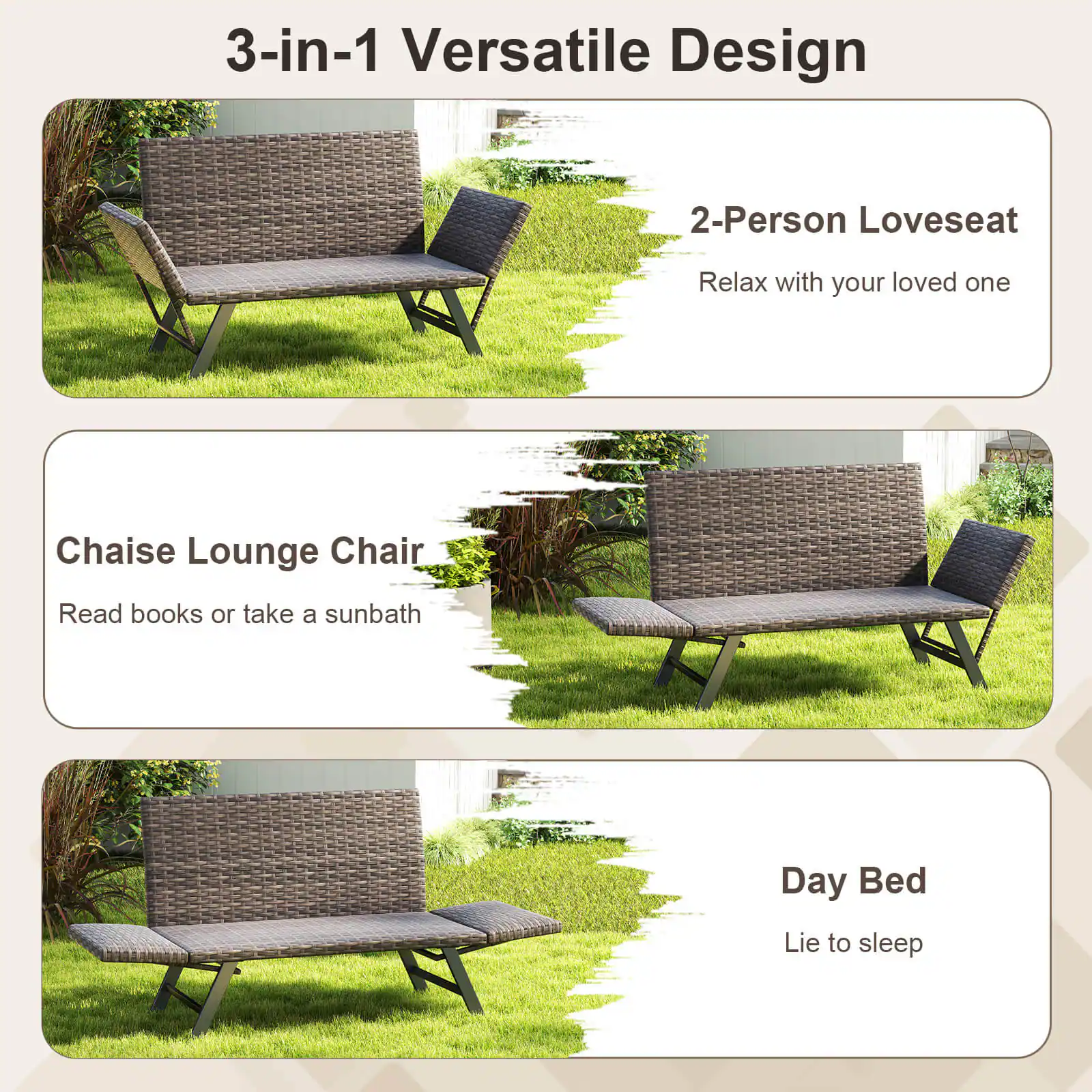 3-in-1 Versatile Design: This outdoor furniture is designed to be versatile, offering three different options for use. It can be used as a 2-Person Loveseat, a Chaise Lounge Chair, or a Day Bed.

2-Person Loveseat: The loveseat is designed for two people to sit comfortably and enjoy each other's company. It is perfect for relaxing and spending quality time together.

Chaise Lounge Chair: The chaise lounge chair is designed for one person to sit or lie down comfortably. It is perfect for reading books or taking a sunbath.

Day Bed: The day bed is designed for one person to lie down and sleep comfortably. It is perfect for a quick nap or a full night's rest.