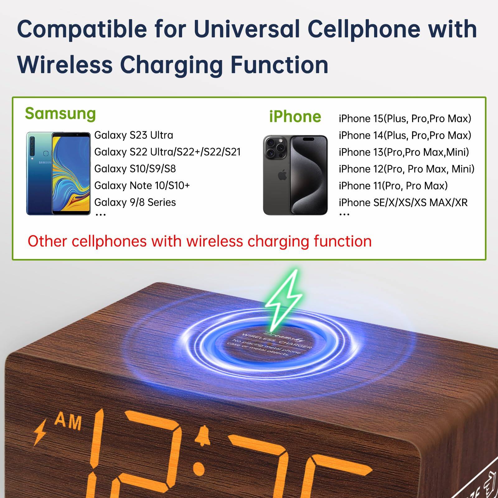 Compatible for Universal Cellphone with Wireless Charging Function

Samsung
- Galaxy S23 Ultra
- Galaxy S22 Ultra/S22+/S22/S21
- Galaxy S10/S9/S8
- Galaxy Note 10/S10+
- Galaxy 9/8 Series

iPhone
- iPhone 15(Plus, Pro, Pro Max)
- iPhone 14(Plus, Pro, Pro Max)
- iPhone 13(Pro, Pro Max, Mini)
- iPhone 12(Pro, Pro Max, Mini)
- iPhone 11(Pro, Pro Max)
- iPhone SE/X/XS/XS Max/XR

Other cellphones with wireless charging function