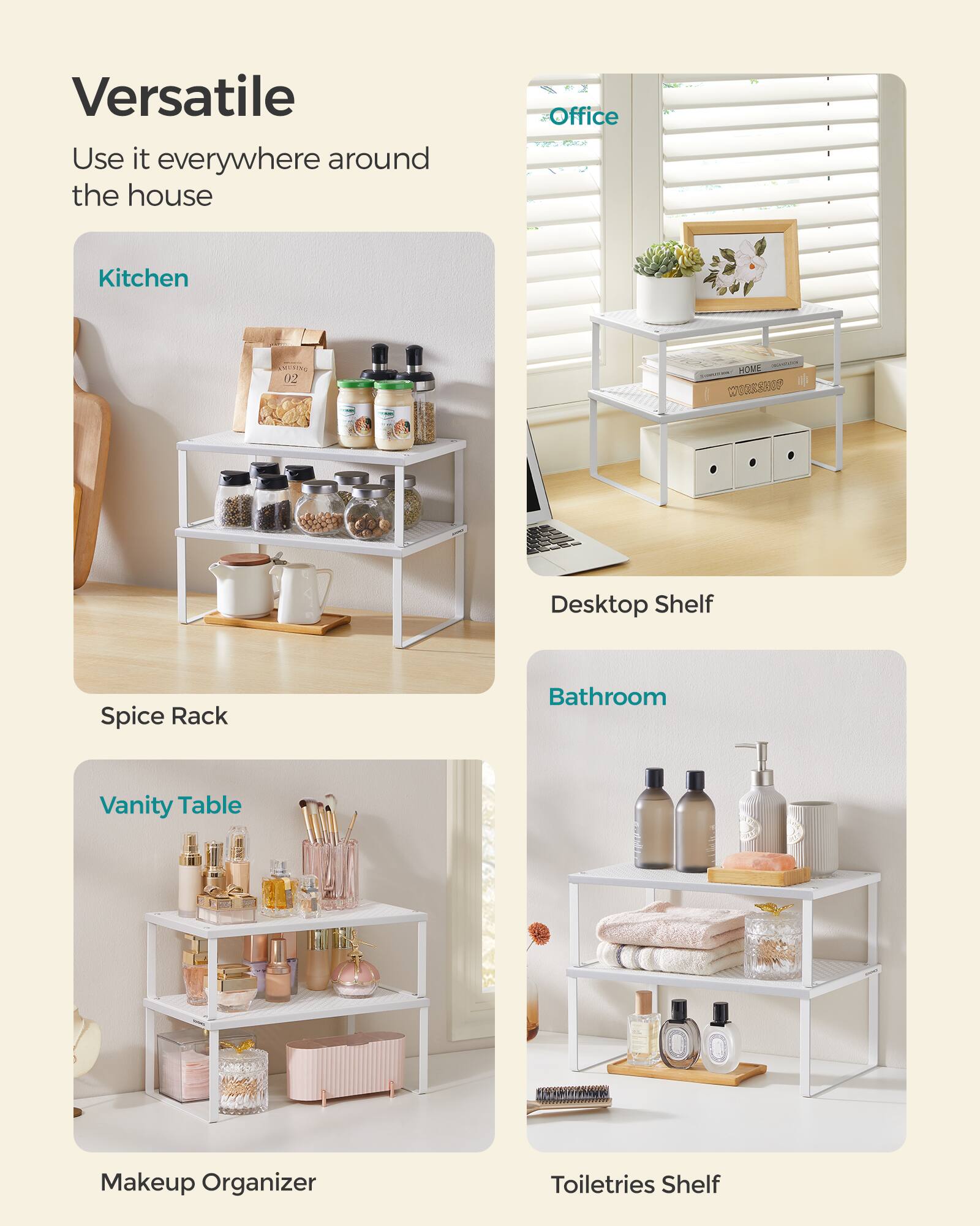 Versatile  
Use it everywhere around the house  

Kitchen  
Spice Rack  

Office  
Desktop Shelf  

Bathroom  
Toiletries Shelf  

Vanity Table  
Makeup Organizer