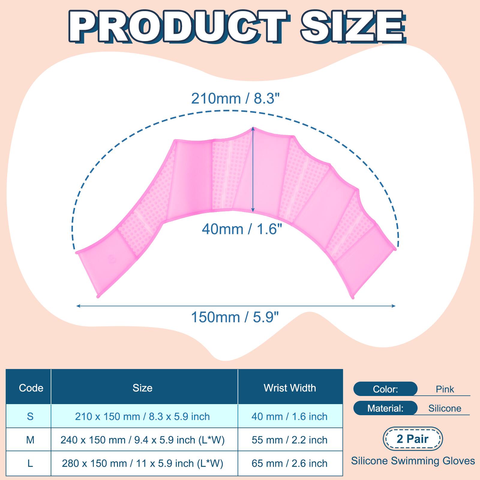 PRODUCT SIZE

210mm / 8.3"  
40mm / 1.6"  
150mm / 5.9"  

Code | Size | Wrist Width  
---|---|---  
S | 210 x 150 mm / 8.3 x 5.9 inch | 40 mm / 1.6 inch  
M | 240 x 150 mm / 9.4 x 5.9 inch (L*W) | 55 mm / 2.2 inch  
L | 280 x 150 mm / 11 x 5.9 inch (L*W) | 65 mm / 2.6 inch  

Color: Pink  
Material: Silicone  
2 Pair  
Silicone Swimming Gloves