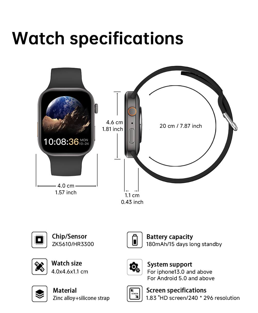 Watch specifications

- 4.6 cm / 1.81 inch
- 20 cm / 7.87 inch
- 4.0 cm / 1.57 inch
- 1.1 cm / 0.43 inch

Chip/Sensor: ZK5610/HR3300

Battery capacity: 180mAh / 15 days long standby

Watch size: 4.0x4.6x1.1 cm

System support: For iPhone 13.0 and above / For Android 5.0 and above

Material: Zinc alloy + silicone strap

Screen specifications: 1.83" HD screen / 240 x 296 resolution