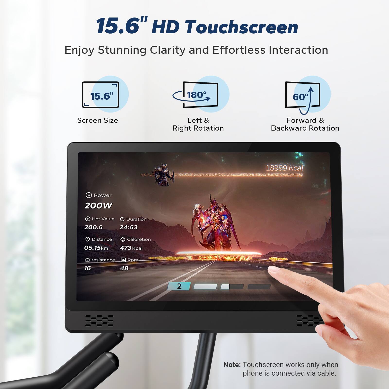 15.6" HD Touchscreen  
Enjoy Stunning Clarity and Effortless Interaction

- Screen Size: 15.6"
- Left & Right Rotation: 180°
- Forward & Backward Rotation: 60°

- Power: 200W
- Hot Value: 200.5
- Duration: 24:53
- Distance: 5.15km
- Calorie: 473 Kcal
- Resistance: 16
- Rpm: 48

Note: Touchscreen works only when phone is connected via cable.